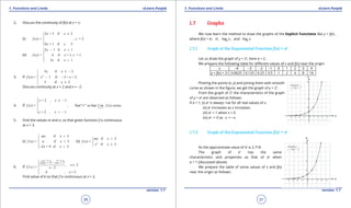 1. Quadratic Equations eLearn.Punjab 1. Quadratic Equations eLearn.Punjab
1. Functions and Limits 1. Functions and LimitseLearn.Punjab eLearn.Punjab
36
version: 1.1 version: 1.1
37
2. Discuss the continuity of f(x) at x = c:
(i)
2 + 5 if 2
( ) = = 2
4 + 1 if 2
x x
f x , c
x x
≤




(ii)
3 1 if 1
( ) = 4 if = 1 = 1
2 if 1
x x
f x x , c
x x
- <


 >
3. If 2
3 if 2
( ) = 1 if 2 < < 2
3 if 2
x x
f x x x
x
≤ -

- -
 ≥
Discuss continuity at x = 2 and x = -2
4. If
1
+ 2 , 1
( ) = find " so that ( ) exists.
+ 2 , 1
x
x x
f x , c" Lim f x
c x
→-
 ≤ -



> -
5. Find the values m and n, so that given function f is continuous
at x = 3.
(i)
if 3
( ) = if 3
2 + 9 if 3
mx x
f x n x
x x
<

=
- >
(ii) 2
if 3
( ) =
if 3
mx x
f x
x x
<

≥
6. If
2 + 5 + 7
, 2
= - 2
k , 2
x x
x
f ( x ) x
x
 -
≠

 =
Find value of k so that f is continuous at x = 2.
1.7 Graphs
We now learn the method to draw the graphs of the Explicit Functions like y = f(x) ,
where f(x) = ax
, ex
, loga
x , and loge
x.
1.7.1 Graph of the Exponential Function f(x) = ax
Let us draw the graph of y = 2x
, here a = 2.
We prepare the following table for diferent values of x and f(x) near the origin:
x -4 -3 -2 -1 0 1 2 3 4
y = f(x) = 2x
0.0625 0.125 0.25 0.5 1 2 4 8 16
Plotting the points (x, y) and joining them with smooth
curve as shown in the igure, we get the graph of y = 2x
.
From the graph of 2x
the characteristics of the graph
of y = ax
are observed as follows:
If a > 1, (i) ax
is always +ve for all real values of x.
(ii) ax
increases as x increases.
(iii) ax
= 1 when x = 0
(iv) ax
" 0 as x "-T
1.7.2 Graph of the Exponential Function f(x) = ex
As the approximate value of ‘e’ is 2.718
The graph of ex
has the same
characteristics and properties as that of ax
when
a > 1 (discussed above).
We prepare the table of some values of x and f(x)
near the origin as follows:
 