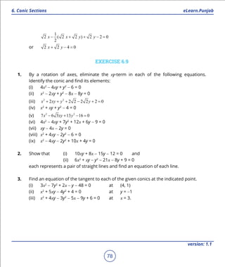 1. Quadratic Equations eLearn.Punjab
6. Conic Sections eLearn.Punjab
78
version: 1.1
1
2 ( 2 2 ) 2 2 0
2
x x y y- + + - =
or 2 2 4 0x y+ - =
EXERCISE 6.9
1. By a rotation of axes, eliminate the xy-term in each of the following equations.
Identify the conic and ind its elements:
(i) 4x2
- 4xy + y2
- 6 = 0
(ii) x2
- 2xy + y2
- 8x - 8y = 0
(iii) 2 2
2 2 2 2 2 2 0x xy y y+ + + - + =
(iv) x2
+ xy + y2
- 4 = 0
(v) 2 2
7 6 3 13 16 0x xy y- + - =
(vi) 4x2
- 4xy + 7y2
+ 12x + 6y - 9 = 0
(vii) xy - 4x - 2y = 0
(viii) x2
+ 4xy - 2y2
- 6 = 0
(ix) x2
- 4xy - 2y2
+ 10x + 4y = 0
2. Show that (i) 10xy + 8x - 15y - 12 = 0 and
(ii) 6x2
+ xy - y2
- 21x - 8y + 9 = 0
each represents a pair of straight lines and ind an equation of each line.
3. Find an equation of the tangent to each of the given conics at the indicated point.
(i) 3x2
- 7y2
+ 2x - y - 48 = 0 at (4, 1)
(ii) x2
+ 5xy - 4y2
+ 4 = 0 at y = -1
(iii) x2
+ 4xy - 3y2
- 5x - 9y + 6 = 0 at x = 3.
 
