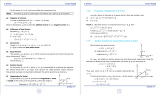 1. Quadratic Equations eLearn.Punjab 1. Quadratic Equations eLearn.Punjab
7. Vectors 7. VectorseLearn.Punjab eLearn.Punjab
6
version: 1.1 version: 1.1
7
For the vector u = [x, y], x and y are called the components of u.
Note: The vector [x, y] is an ordered pair of numbers, not a point (x, y) in the plane.
(a) Negative of a Vector
In scalar multiplication (ii), if a = -1 and u = [x, y] then
au = (-1) [x, y] = [-x, -y]
which is denoted by -u and is called the additive inverse of u or negative vector of u.
(b) Diference of two Vectors
We deine u - v as u + (-v)
[ ] [ ]If , , , thenu x y and v x' y′==
u - v = u + (-v)
[ ] [ ] [ ], ,x y x y x x y y′ ′ ′ ′= + - - = - -
(c) Zero Vector
Clearly u + (-u) = [x, y] + [-x, -y] = [x - x, y - y] = [0,0] = 0.
0 = [0,0] is called the Zero (Null) vector.
(d) Equal Vectors
Two vectors u = [x, y] and v = [x ’, y ’] of R2
are said to be equal if and only if they have the
same components. That is,
[x, y] = [x ’, y ’] if and only if x = x ’ and y = y ‘
and we write u = v
(e) Position Vector
For any point P(x, y) in R2
, a vector u = [x, y] is represented by a directed line segment
OP

, whose initial point is at origin. Such vectors are called position vectors because
they provide a unique correspondence between the points (positions) and vectors.
(f) Magnitude of a Vector
For any vector u = [x, y] in R2
, we deine the magnitude or norm
or length of the vector as of the point P(x, y) from the origin O
2 2
Magnitude of OP OP u x y∴ = = = +
 
7.1.6 Properties of Magnitude of a Vector
Let v be a vector in the plane or in space and let c be a real number, then
(i) 0, and 0v v≥ =if and only if v = 0
(ii) cv c v=
Proof: (i) We write vector v in component form as v = [x, y], then
2 2
0v x y= + ≥ for all x and y.
Further 2 2
0v x y= + = if and only if x = 0, y = 0
In this case v = [0,0] = 0
(ii) ( ) ( )
2 2 2 2 2
,cv cx cy cx cy c x y c v= = + = + =
7.1.7 Another notation for representing vectors in plane
We introduce two special vectors,
2
[1,0], [0,1] ini j R= =
As magnitude of 2 2
1 0 1i = + =
magnitude of 2 2
0 1 1j= + =
So andi j are called unit vectors along x-axis, and along y-axis respectively. Using the
deinition of addition and scalar multiplication, the vector [x, y] can be written as
[ , ] [ ,0] [0, ]u x y x y= = +
[1,0] [0,1]x y= +
xi y j= +
Thus each vector [x, y] in R2
can be uniquely represented by
xi y j+ .
In terms of unit vector andi j , the sum u + v of two vectors
[ ] [ ], and , is written asu x y v x y′ ′==
[ ],u v x x y y′ ′+ = + +
( ) ( )x x i y y j′ ′= + + +
 