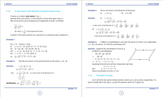 1. Quadratic Equations eLearn.Punjab 1. Quadratic Equations eLearn.Punjab
7. Vectors 7. VectorseLearn.Punjab eLearn.Punjab
8
version: 1.1 version: 1.1
9
7.1.8 A unit vector in the direction of another given vector.
A vector u is called a unit vector, if 1u =
Now we ind a unit vector u in the direction of any other given vector v.
We can do by the use of property (ii) of magnitude of vector, as follows:
1 1
1v
v v
= =
1
the vector is the required unit vectorv v
v
∴ =
It points in the same direction as v, because it is a positive scalar multiple of v.
Example 1:
For v = [1, -3] and w = [2,5]
(i) v + w = [1, -3] + [2,5] = [1 + 2, -3 + 5] = [3,2]
(ii) 4v + 2w = [4, -12] + [4,10] = [8,-2]
(iii) v - w = [1, -3]- [2,5] = [l - 2, -3 -5] = [-1,-8]
(iv) v - v = [l -1, -3 + 3] = [0,0] = 0
(v) 2 2
(1) ( 3) 1 9 10v= + - = + =
Example 2: Find the unit vector in the same direction as the vector v = [3, -4].
Solution: [3, 4] 3 4v i j= - = -
2 2
3 ( 4) 25 5v= + - = =
1 1
Now [3, 4] ( is unit vector in the direction of )
5
u v u v
v
= = -
3 4
,
5 5
- 
=   
Veriication:
2 2
3 4 9 16
1
5 5 25 25
u
-   
= + = + =   
   
Example 3: Find a unit vector in the direction of the vector
(i) 2 6v i j= + (ii) v =[-2,4]
Solution: (i) 2 6v i j= +
( ) ( )
2 2
2 6 4 36 40v = + = + =
2 6 1 3
A unit vector in the direction of
40 40 10 10
v
v i j i j
v
∴ == + = +
(ii) [ ]2,4 2 4v i j=- =- +
( ) ( )
2 2
2 4 4 16 20v = - + = + =
2 4 1 2
A unit vector in the direction of
20 20 5 5
v
v i j i j
v
- -
∴ == + = +
Example 4: If ABCD is a parallelogram such that the points A, B and C are respectively
(-2, -3), (1,4) and (0, -5). Find the coordinates of D.
Solution: Suppose the coordinates of D are (x, y)
As ABCD is a parallelogram
andAB DC AB DC∴ = 
AB DC⇒ =
 
(1 2) (4 3) (0 ) ( 5 )i j x i y j∴ + + + = - + - -
3 7 ( 5 )i j xi y j⇒ + =- + - -
Equating horizontal and vertical components, we have
-x = 3 ⇒ x = -3
and -5 - y = 7 ⇒ y = -12
Hence coordinates of D are (-3, 12).
7.1.9 The Ratio Formula
Let A and B be two points whose position vectors (p.v.) are a and b respectively. If a
point P divides AB in the ratio p : q, then the position vector of P is given by
 