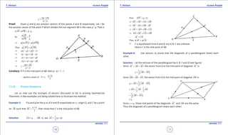 1. Quadratic Equations eLearn.Punjab 1. Quadratic Equations eLearn.Punjab
7. Vectors 7. VectorseLearn.Punjab eLearn.Punjab
10
version: 1.1 version: 1.1
11
qa pb
r
p q
+
=
+
Proof: Given a and b are position vectors of the points A and B respectively. Let r be
the position vector of the point P which divides the line segment AB in the ratio p : q. That is
: :mAP mPB p q=
So
mAP p
qmPB
=
( ) ( )q mAP p mPB⇒ =
( ) ( )Thus q AP p PB=
 
( ) ( )q r a p b r⇒ - = -
qr qa pb pr⇒ - = -
pr qr qa pb⇒ + = +
( )r p q qa pb⇒ + = +
qa pb
r
q p
+
⇒ =
+
Corollary: If P is the mid point of AB, then p : q = 1 : 1
positive vector of
2
a b
P r
+
∴ = =
7.1.10 Vector Geometry
Let us now use the concepts of vectors discussed so far in proving Geometrical
Theorems. A few examples are being solved here to illustrate the method.
Example 5: If a and b be the p.vs of A and B respectively w.r.t. origin O, and C be a point
on AB such that
2
a b
OC
+
= , then show that C is the mid-point of AB.
Solution:
1
, and ( )
2
OA a OB b OC a b= = = +
  
Now 2OC a b= +

OC OC OA OB⇒ + = +
   
OC OA OB OC⇒ - = -
   
OC AO OB CO⇒ + = +
   
AO OC CO OB⇒ + = +
   
AC CB∴ =
 
Thus mAC mCB=
 
⇒ C is equidistant from A and B, but A, B, C are collinear.
Hence C is the mid point of AB.
Example 6: Use vectors, to prove that the diagonals of a parallelogram bisect each
other.
Solution: Let the vertices of the parallelogram be A, B, C and D (see igure)
Since AC AB AD= +
  
, the vector from A to the mid point of diagonal AC

is
( )1
2
v AB AD= +
 
Since DB AB AD= -
  
, the vector from A to the mid point of diagonal DB

is
( )1
2
w AD AB AD= + -
  
1 1
2 2
AD AB AD= + -
  
( )1
2
AB AD= +
 
= v
Since v w= , these mid points of the diagonals AC

and DB

are the same.
Thus the diagonals of a parallelogram bisect each other.
 