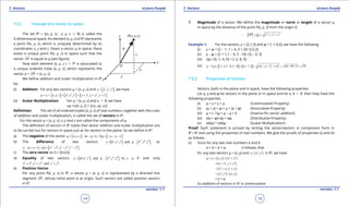 1. Quadratic Equations eLearn.Punjab 1. Quadratic Equations eLearn.Punjab
7. Vectors 7. VectorseLearn.Punjab eLearn.Punjab
14
version: 1.1 version: 1.1
15
7.2.1 Concept of a vector in space
The set R3
= {(x, y, z) : x, y, z d R} is called the
3-dimensional space. An element (x, y, z) of R3
represents
a point P(x, y, z), which is uniquely determined by its
coordinates x, y and z. Given a vector u in space, there
exists a unique point P(x, y, z) in space such that the
vector OP

is equal to u (see igure).
Now each element (x, y, z ) d P3
is associated to
a unique ordered triple [x, y, z], which represents the
vector u = OP

= [x, y, z].
We deine addition and scalar multiplication in R3
by:
(i) Addition: For any two vectors u = [x, y, z] and [ ], ,v x y z′ ′ ′= , we have
[ ] [ ] [ ], , , , , ,u v x y z x y z x x y y z z′ ′ ′ ′ ′ ′+ = + = + + +
(ii) Scalar Multiplication: For u = [x, y, z] and a d R, we have
au =a[x, y, z] = [ax, ay, az]
Deinition: The set of all ordered triples [x, y, z] of real numbers, together with the rules
of addition and scalar multiplication, is called the set of vectors in R3
.
For the vector u = [x, y, z], x, y and z are called the components of u.
The deinition of vectors in R3
states that vector addition and scalar multiplication are
to be carried out for vectors in space just as for vectors in the plane. So we deine in R3
:
a) The negative of the vector [ ] ( ) [ ]; , as 1 , ,u x y z u u x y z= - =- =- - -
b) The diference of two vectors [ ] [ ], , and , ,v x y z w x y z′ ′ ′ ′′ ′′ ′′== as
( ) [ ], ,v w v w x x y y z z′ ′′ ′ ′′ ′ ′′- = + - = - - -
c) The zero vector as 0 = [0,0,0]
d) Equality of two vectors [ ] [ ], , and , , byv x y z w x y z v w′ ′ ′ ′′ ′′ ′′=== if and only
, andx x y y z z′ ′′ ′ ′′ ′ ′′= = = .
e) Position Vector
For any point P(x, y, z) in R3
, a vector u = [x, y, z] is represented by a directed line
segment OP

, whose initial point is at origin. Such vectors are called position vectors
in R3
.
f) Magnitude of a vector: We deine the magnitude or norm or length of a vector u
in space by the distance of the point P(x, y, z) from the origin O.
2 2 2
OP u x y z∴ = = + +

Example 1: For the vectors, v = [2,1,3] and w = [-1,4,0], we have the following
(i) v + w = [2 - 1, 1 + 4, 3 + 0]= [l,5,3]
(ii) v - w = [2 + 1,1 - 4, 3 - 0]= [3, -3, 3]
(iii) 2w =2[-1, 4, 0] = [-2, 8, 0]
(iv) [ ] [ ] ( ) ( ) ( )
2 2 2
2 2 2,1 8,3 0 4, 7,3 4 7 3 16 49 9 74v w- = + - - = - = + - + = + + =
7.2.2 Properties of Vectors
Vectors, both in the plane and in space, have the following properties:
Let u, v and w be vectors in the plane or in space and let a, b d R, then they have the
following properties
(i) u + v = v + u (Commutative Property)
(ii) (u + v) + w = u + (v + w) (Associative Property)
(iii) u + (-1)u = u - u = 0 (Inverse for vector addition)
(iv) a(v + w)=av + aw (Distributive Property)
(v) a(bu) = (ab)u (Scalar Multiplication)
Proof: Each statement is proved by writing the vector/vectors in component form in
R2
/ R3
and using the properties of real numbers. We give the proofs of properties (i) and (ii)
as follows.
(i) Since for any two real numbers a and b
a + b = b + a, it follows, that
for any two vectors u = [x, y] and [ , ]v x y′ ′= in R2
, we have
[ , ] [ ]u v x y x y′ ′+= + +
[ , ]x x y y′ ′= + +
[ , ]x x y y′ ′= + +
[ , ] [ , ]x y x y′ ′= +
= v + u
So addition of vectors in R2
is commutative
 