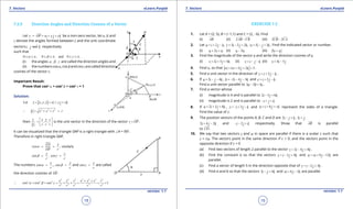 1. Quadratic Equations eLearn.Punjab 1. Quadratic Equations eLearn.Punjab
7. Vectors 7. VectorseLearn.Punjab eLearn.Punjab
18
version: 1.1 version: 1.1
19
7.2.5 Direction Angles and Direction Cosines of a Vector
Let r OP xi y j zk= = + +

be a non-zero vector, let a, b and
g denote the angles formed between r and the unit coordinate
vectors , andi j k respectively.
such that
0 , 0 , and 0 ,a p b p g p≤ ≤ ≤ ≤ ≤ ≤
(i) the angles , ,a b g are called the direction angles and
(ii) thenumberscosa,cosbandcosgarecalleddirection
cosines of the vector r.
Important Result:
Prove that cos2
a + cos2
b + cos2
g = 1
Solution:
[ ]Let , ,r x y z xi y j zk= = + +
2 2 2
r x y z r∴ = + + =
then , ,
r x y z
r r r r
 
=   
is the unit vector in the direction of the vector r OP=

.
It can be visualized that the triangle OAP is a right triangle with ∠A = 900
.
Therefore in right triangle OAP,
cos , similarly
OA x
rOP
a= =
cos , cos
y z
r r
b g= =
The numbers cos ,
x
r
a = , cos
y
r
b = and cos
z
r
g = are called
the direction cosines of OP

.
2 2 2 2 2 2 2
2 2 2
2 2 2 2 2
cos cos cos 1
+ +
∴ + + = + + = = =
x y z x y z r
r r r r r
a b g
EXERCISE 7.2
1. Let A = (2, 5), B = (-1,1) and C = (2, -6). Find
(i) AB

(ii) 2AB CB-
 
(iii) 2 2CB CA-
 
2. Let 2 , 3 2 2 , 5 3u i j k v i j k w i j k= + - = - + = - + . Find the indicated vector or number.
(i) 2u v w+ + (ii) 3u w- (iii) 3v w+
3. Find the magnitude of the vector v and write the direction cosines of v.
(i) 2 3 4v i j k= + + (ii) v i j k= - - (iii) 4 5v i j= -
4. Find a, so that ( 1) 2 3i j ka a+ + + =.
5. Find a unit vector in the direction of 2v i j k=+ - .
6. If 3 4a i j k= - - , 2 4 3b i j k=- - - and 2c i j k=+ - .
Find a unit vector parallel to 3 2 4a b c- + .
7. Find a vector whose
(i) magnitude is 4 and is parallel to 2 3 6i j k- +
(ii) magnitude is 2 and is parallel to i j k- + +
8. If 2 3 4 ,u i j k= + + , 3v i j k=- + - and 6w i j zk=+ + represent the sides of a triangle.
Find the value of z.
9. The position vectors of the points A, B, C and D are 2 , 3 ,i j k i j- + +
2 4 2i j k+ - and 2i j k- - + respectively. Show that AB

is parallel
to CD

.
10. We say that two vectors v and w in space are parallel if there is a scalar c such that
v = cw. The vectors point in the same direction if c > 0, and the vectors point in the
opposite direction if c < 0
(a) Find two vectors of length 2 parallel to the vector 2 4 4v i j k= - + .
(b) Find the constant a so that the vectors 3 4v i j k=- + and 9 12w ai j k= + - are
parallel.
(c) Find a vector of length 5 in the direction opposite that of 2 3v i j k=- + .
(d) Find a and b so that the vectors 3 4i j k- + and 2ai b j k+ - are parallel.
 