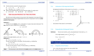 1. Quadratic Equations eLearn.Punjab 1. Quadratic Equations eLearn.Punjab
7. Vectors 7. VectorseLearn.Punjab eLearn.Punjab
20
version: 1.1 version: 1.1
21
11. Find the direction cosines for the given vector:
(i) 3 2v i j k= - + (ii) 6 2i j k- +
(iii) , where (2, 1, 5) and (1, 3, 1)PQ P Q==

.
12. Which of the following triples can be the direction angles of a single vector:
(i) 450
, 450
, 600
(ii) 300
, 450
, 600
(iii) 450
, 600
, 600
7.3 THE SCALAR PRODUCT OF TWO VECTORS
We shall now consider products of two vectors that originated in the study of Physics
and Engineering. The concept of angle between two vectors is expressed in terms of a scalar
product of two vectors.
Deinition 1:
Let two non-zero vectors u and v, in the plane or in space, have same initial point. The
dot product of u and v, written as u.v, is deined by
. cosu v u v q=
where q is the angle between u and v and 0 7 6 7 p
Deinition 2:
(a) If 1 1 2 2andu a i b j v a i b j=+ =+ .
are two non-zero vectors in the plane. The dot product u.v is deined by
u.v = a1
a2
+b1
b2
(b) If 1 1 1 2 2 2andu a i b j c k v a i b j c k= + + = + + .
are two non-zero vectors in space. The dot product u.v is deined by
1 2 1 2 1 2.u v a a bb c c= + +
Note: The dot product is also referred to the scalar product or the inner product.
7.3.1 Deductions of the Important Results
By Applying the deinition of dot product to unit vectors , ,i j k , we have,
(a) . cos 0 1i i i i== 
(b) . cos 90 0i j i j== 
. cos 0 1j j j j== 
. cos 90 0j k j k== 
. cos 0 1k k k k== 
. cos 90 0k i k i== 
(c) . cosu v u v q=
cos( )v u q= -
cosv u q=
. .u v v u⇒ =
∴ Dot product of two vectors is commutative.
7.3.2 Perpendicular (Orthogonal) Vectors
Deinition: Two non-zero vectors u and v are perpendicular if and only if u.v = 0.
Since angle between u and v is and cos 0
2 2
p p
=
so . cos
2
u v u v
p
=
∴ u.v = 0
Note: As 0 . b = 0, for every vector b. So the zero vector is regarded to be perpendicular
to every vector.
7.3.3 Properties of Dot Product
Let u, v and w be vectors and let c be a real number, then
(i) u.v = 0 ⇒ u = 0 or v = 0
 