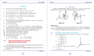 1. Quadratic Equations eLearn.Punjab 1. Quadratic Equations eLearn.Punjab
7. Vectors 7. VectorseLearn.Punjab eLearn.Punjab
28
version: 1.1 version: 1.1
29
EXERCISE 7.3
1. Find the cosine of the angle q between u and v:
(i) 3 , 2u i j k v i j k= + - = - + (ii) 3 4 , 4 3u i j k v i j k= - + = - +
(iii) [ ] [ ]3, 5 , 6, 2u v=- = - (iv) [ ] [ ]2, 3, 1 , 2, 4, 1u v=- =
2. Calculate the projection of a along b and projection of b along a when:
(i) ,a i k b j k=- =+ (ii) 3 , 2a i j k b i j k= + - =- - +
3. Find a real number a so that the vectors u and v are perpendicular.
(i) 2 , 4u i j k v i j ka a= + - = + +
(ii) 2 3 , 3u i j k v i j ka a a= + + =+ +
4. Find the number z so that the triangle with vertices A(1, -1, 0), B(-2, 2, 1) and C(0, 2, z)
is a right triangle with right angle at C.
5. If v is a vector for which
. 0, . 0, . 0, find .v i v j v k v= = = .
6. (i) Show that the vectors 3 2 , 3 5 and 2 4i j k i j k i j k- + - + + - form a right angle.
(ii) Show that the set of points P = (1,3,2), Q = (4,1,4) and P = (6,5,5) form a right triangle.
7. Show that mid point of hypotenuse a right triangle is equidistant from its vertices.
8. Prove that perpendicular bisectors of the sides of a triangle are concurrent.
9. Prove that the altitudes of a triangle are concurrent.
10. Prove that the angle in a semi circle is a right angle.
11. Prove that cos(a + b) = cos a cos b - sin a sin b
12. Prove that in any triangle ABC.
(i) b = c cos A + a cos C (ii) c = a cos B + b cos A
(iii) b2
= c2
+ a2
- 2ca cos B (iv) c2
= a2
+ b2
- 2ab cos C.
7.4 THE CROSS PRODUCT OR VECTOR
PRODUCT OF TWO VECTORS
The vector product of two vectors is widely used in Physics, particularly, Mechanics and
Electricity. It Is only deined for vectors in space.
Let u and v be two non-zero vectors. The cross or vector product of u and v, written as
u x v, is deined by
( ) ˆsinu v u v nq× =
where q is the angle between the vectors, such that 0 7 q 7 p and ˆn is a “unit vector
perpendicular to the plane of u and v with direction given by the right hand rule.
Right hand rule
(i) If the ingers of the right hand point along the vector u and then curl towards the
vector v, then the thumb will give the direction of ˆn which is u x v. It is shown in the igure (a).
(ii) In igure (b), the right hand rule shows the direction of v x u.
7.4.1 Derivation of useful results of cross products
(a) By applying the deinition of cross product to unit vectors , andi j k , we have:
ˆ(a) sin0 0i i i i n×= =
ˆsin0 0j j j j n×= =
ˆsin0 0k k k k n×= =
(b) sin90i j i j k k×= =
sin90j k j k i i×= =
sin90k i k i j j×= =
ˆ ˆ ˆ(c) sin sin( ) sinu v u v n v u n v u nq q q× = = - =-
u v v u⇒ × =- ×
ˆ(d) sin0 0u u u u n×= =
 