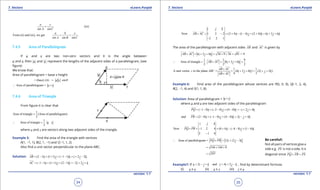 1. Quadratic Equations eLearn.Punjab 1. Quadratic Equations eLearn.Punjab
7. Vectors 7. VectorseLearn.Punjab eLearn.Punjab
34
version: 1.1 version: 1.1
35
(iii)
sin sin
a c
A C
=
From (ii) and (iii), we get
sin sin sin
a b c
A B C
= =
7.4.5 Area of Parallelogram
If u and v are two non-zero vectors and q is the angle between
u and v, then u and v represent the lengths of the adjacent sides of a parallelogram, (see
igure)
We know that:
Area of parallelogram = base x height
= (base) ( ) sinh u v q=
Area of parallelogram = u v∴ ×
7.4.6 Area of Triangle
From igure it is clear that
1
Area of triangle (Area of parallelogram)
2
=
1
Area of triangle
2
u v∴ = ×
where u and v are vectors along two adjacent sides of the triangle.
Example 5: Find the area of the triangle with vertices
A(1, -1, 1), B(2, 1, -1) and C(-1, 1, 2)
Also ind a unit vector perpendicular to the plane ABC.
Solution: (2 1) (1 1) ( 1 1) 2 2AB i j k i j k= - + + + - - = + -

( 1 1) (1 1) (2 1) 2 2AC i j k i j k= - - + + + - =- + +

Now 1 2 2 (2 4) (1 4) (2 4) 6 3 6
2 2 1
i j k
AB AC i j k i j k× = - = + - - + + = + +
-
 
The area of the parallelogram with adjacent sides AB

and AC

is given by
6 3 6 36 9 36 81 = 9AB AC i j k× = + + = + + =
 
1 1 9
Area of triangle 6 3 6
2 2 2
AB AC i j k∴ = × = + + =
 
1 1
A unit vector to the plane = (6 3 6 ) (2 2 )
9 3
AB AC
ABC i j k i j k
AB AC
×
⊥ = + + = + +
×
 
 
Example 6: Find area of the parallelogram whose vertices are P(0, 0, 0), Q(-1, 2, 4),
R(2, -1, 4) and S(1, 1, 8).
Solution: Area of parallelogram = u v×
where u and v are two adjacent sides of the parallelogram
( 1 0) ( 2 0) (4 0) 2 4PQ i j k i j k= - - + - - + - =- + +

and (2 0) ( 1 0) (4 0) 2 4PR i j k i j k= - + - - + - = - +

Now 1 2 4 (8 4) ( 4 8) (1 4)
2 1 4
i j k
PQ PR i j k× = - = + - - - + -
-
 
Area of parallelogram = 12 12 3PQ PR i j k∴ × = + -
 
144 144 9= + +
297=
Example7: If 2 and 4 2 ,u i j k v i j k= - + = + - ind by determinant formula
(i) u x u (ii) u x v (iii) v x u
Be careful!:
Not all pairs of vertices give a
side e.g. PS

is not a side, it is
diagonal since PQ PR PS+ =
  
 