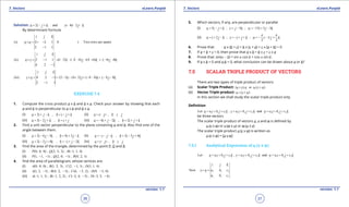 1. Quadratic Equations eLearn.Punjab 1. Quadratic Equations eLearn.Punjab
7. Vectors 7. VectorseLearn.Punjab eLearn.Punjab
36
version: 1.1 version: 1.1
37
Solution: 2 and 4 2u i j k v i j k= - + = + -
By determinant formula
(i) 2 1 1 0 ( Two rows are same)
2 1 1
i j k
u u×== ∴-
-
(ii) 2 1 1 (1 2) ( 2 4) (4 4) 6 8
4 2 1
i j k
u v i j k i j k× = = - - - - + + =- + +-
-
(iii) 4 2 1 (2 1) (4 2) ( 4 4) 6 8
2 1 1
i j k
v u i j k i j k× = = - - + + - - = - --
-
EXERCISE 7.4
1. Compute the cross product a x b and b x a. Check your answer by showing that each
a and b is perpendicular to a x b and b x a.
(i) 2 ,a i j k b i j k= + - = - + (ii) ,a i j b i j=+ =-
(iii) 3 2 ,a i j k b i j= - + =+ (iv) 4 2 , 2a i j k b i j k=- + - = + +
2. Find a unit vector perpendicular to the plane containing a and b. Also ind sine of the
angle between them.
(i) 2 6 3 , 4 3a i j k b i j k= - - = + - (ii) , 2 3 4a i j k b i j k=- - - = - +
(iii) 2 2 4 , 2a i j k b i j k= - + =- + - (iv) ,a i j b i j=+ =-
3. Find the area of the triangle, determined by the point P, Q and R.
(i) (0, 0, 0) ; (2, 3, 2) ; ( 1, 1, 4)P Q R -
(ii) (1, 1, 1) ; (2, 0, 1) ; (0, 2, 1)P Q R- - -
4. ind the area of parallelogram, whose vertices are:
(i) (0, 0, 0) ; (1, 2, 3) ; (2, 1, 1) ; (3, 1, 4)A B C D-
(ii) (1, 2, 1) ; (4, 2, 3) ; (6, 5, 2) ; (9, 5, 0)A B C D- - - -
(iii) ( 1, 1, 1) ; ( 1, 2, 2) ; ( 3, 4, 5) ; ( 3, 5, 4)A B C D- - - -- -
5. Which vectors, if any, are perpendicular or parallel
(i) 5 ; 5 ; 15 3 3u i j k v j k w i j k= - + = - =- + -
(ii) 2 ; ;
2 2
u i j k v i j k w i j k
p p
p= + - =- + + =- - +
6. Prove that: a x (b + c) + b x (c + a) + c x (a + b) = 0
7. If a + b + c = 0, then prove that a x b = b x c = c x a
8. Prove that: sin(a - b) = sin a cos b + cos a sin b.
9. If a x b = 0 and a.b = 0, what conclusion can be drawn about a or b?
7.5 SCALAR TRIPLE PRODUCT OF VECTORS
There are two types of triple product of vectors:
(a) Scalar Triple Product: ( ). or .( )u v w u v w× ×
(b) Vector Triple product: ( )u v w× ×
In this section we shall study the scalar triple product only
Deinition
1 1 1 2 2 2 3 3 3Let , andu a i b j c k v a i b j c k w a i b j c k= + + = + + = + +
be three vectors
The scalar triple product of vectors u, v and w is deined by
u.(v x w) or v.(w x u) or w.(u x v)
The scalar triple product u.(v x w) is written as
u.(v x w) = [u v w]
7.5.1 Analytical Expression of u.(v x w)
1 1 1 2 2 2 3 3 3Let , andu a i b j c k v a i b j c k w a i b j c k= + + = + + = + +
2 2 2
3 3 3
Now
i j k
v w a b c
a b c
× =
 