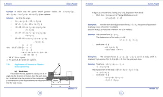 1. Quadratic Equations eLearn.Punjab 1. Quadratic Equations eLearn.Punjab
7. Vectors 7. VectorseLearn.Punjab eLearn.Punjab
42
version: 1.1 version: 1.1
43
Example 5: Prove that the points whose position vectors are ( 6 3 2 ) ,A i j k- + +
(3 2 4 ) , (5 7 3 ) , ( 13 17 )B i j k C i j k D i j k- + + + - + - are coplaner.
Solution: Let O be the origin.
6 3 2 ; 3 2 4OA i j k OB i j k∴ =- + + = - +
 
5 7 3 ; 13 17OC i j k OD i j k∴ =+ + =- + -
 
(3 2 4 ) ( 6 3 2 )AB OB OA i j k i j k∴ = - = - + - - + +
  
9 5 2i j k∴ = - +
(5 7 3 ) ( 6 3 2 )AC OC OA i j k i j k= - = + + - - + +
  
11 4i j k∴ = + +
( 13 17 ) ( 6 3 2 )AD OD OA i j k i j k= - = - + - - - + +
  
7 14 3i j k∴ =- + -
9 5 2
Now .( ) = 11 4 1
7 14 3
AB AC AD
-
×
- -
  
9( 12 14) 5( 33 7) 2(154 28)= - - + - + + +
234 130 364 0=- - + =
, , are coplanerAB AC AD∴
  
⇒ The points A, B, C and D are coplaner.
7.5.4 Application of Vectors in Physics
and Engineering
(a) Work done.
If a constant force F, applied to a body, acts at an
angle q to the direction of motion, then the work done
by F is deined to be the product of the component of
F in the direction of the displacement and the distance
that the body moves.
In igure, a constant force F acting on a body, displaces it from A to B.
∴ Work done = (component of F along AB) (displacement)
( cos )( ) .F AB F ABq==

Example 6: Find the work done by a constant force 2 4 ,F i j= + , if its points of application
to a body moves it from A(1, 1) to B(4, 6).
(Assume that F is measured in Newton and d in meters.)
Solution: The constant force 2 4 ,F i j= + ,
The displacement of the body = d AB=

(4 1) (6 1) 3 5i j i j= - + - = +
∴ work done = F . d
(2 4 ) . (3 5 )i j i j=+ +
(2)(3) (4)(5) 26 .nt m= + =
Example 7: The constant forces 2 5 6 and 2i j k i j k+ + + +- act on a body, which is
displaced from position P(4,-3,-2) to Q(6,1,-3). Find the total work done.
Solution: Total force = (2 5 6 ) ( 2 )i j k i j k+ + + + +-
3 5F i j k⇒ =+ +
The displacement of the body (6 4) (1 3) ( 3 2)PQ i j k= = - + + + - +

2 4d i j k⇒ = + -
∴ work done = F . d
( 3 5 ) . (2 4 )i j k i j k= + + + -
2 12 5 9 .nt m= + - =
 