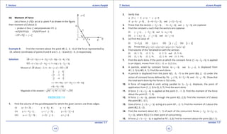 1. Quadratic Equations eLearn.Punjab 1. Quadratic Equations eLearn.Punjab
7. Vectors 7. VectorseLearn.Punjab eLearn.Punjab
44
version: 1.1 version: 1.1
45
(b) Moment of Force
Let a force ( )F PQ

act at a point P as shown in the igure,
then moment of F about O.
ˆproduct of force and perpendicular .F ON n=
ˆ ˆ( )( )( ) ( )( )sin .PQ ON n PQ OP nq==
OP PQ r F= × = ×
 
Example 8: Find the moment about the point M(-2 , 4, -6) of the force represented by
AB

, where coordinates of points A and B are (1, 2, -3) and (3, -4, 2) respectively.
Solution: (3 1) ( 4 2) (2 3) 2 6 5AB i j k i j k= - + - - + + = - +

(1 2) (2 4) ( 3 6) 3 2 3MA i j k i j k= + + - + - + = - +

Moment of about ( 2, 4, 6) =AB r F MA AB× = ×- -
  
3 2 3
2 6 5
i j k
= -
-
( 10 18) (15 6) ( 18 4)i j k= - + - - + - +
8 9 14i j k= - -
2 2 2
Magnitude of the moment = (8) ( 9) ( 14) 341+ - + - =
EXERCISE 7.5
1. Find the volume of the parallelepiped for which the given vectors are three edges.
(i) 3 2 ; 2 ; 4u i k v i j k w j k= + = + + =- +
(ii) 4 ; 2 ; 2 3u i j k v i j k w i j k= - - = - - = - +
(iii) 2 3 ; 2 ;u i j k v i j k w j k= - - = - - = +
2. Verify that
. . .a b c b c a c a b× = × = ×
if 3 5 , 4 3 2 , and 2 5a i j k b i j k c i j k= - + = + - = + +
3. Prove that the vectors 2 3 , 2 3 4 and 3 5i j k i j k i j k- + + - +- - are coplanar
4. Find the constant a such that the vectors are coplanar.
(i) , 2 3 and 3 5 .i j k i j k i j ka- + - - +-
(ii) 2 , 2 andi j k i j k i j ka a- - - + - +
5. (a) Find the value of:
(i) 2 2 .i j k× (ii) 3 .j k i× (iii) k i j   (iv) [ ]i i k
(b) Prove that ( ) ( ) ( ) ( ). . . 3 .u v w v w u w u v u v w× + × + × = ×
6. Find volume of the Tetrahedron with the vertices
(i) (0, 1, 2), (3, 2, 1), (1, 2, 1) and (5, 5, 6)
(ii) (2, 1, 8), (3, 2, 9), (2, 1, 4) and (3, 3, 10).
7. Find the work done, if the point at which the constant force 4 3 5F i j k= + + is applied
to an object, moves from 1 2(3,1, 2) to (2,4,6)P P- .
8. A particle, acted by constant forces 4 3 and 3i j k i j k+ - - - , is displaced from
A(1, 2, 3) to B(5, 4, 1). Find the work done.
9. A particle is displaced from the point A(5, -5, -7) to the point B(6, 2, -2) under the
action of constant forces deined by 10 11i j k- + , 4 5 9i j k+ + and 2 9i j k- + - . Show that
the total work done by the forces is 102 units.
10. A force of magnitude 6 units acting parallel to 2 2i j k- + displaces, the point of
application from (1, 2, 3) to (5, 3, 7). Find the work done.
11. A force 3 2 4F i j k= + - is applied at the point (1, -1, 2). Find the moment of the force
about the point (2, -1, 3).
12. A force 4 3F i k= - , passes through the point A(2,-2,5). Find the moment of F about
the point B(1,-3,1).
13. Give a force 2 3F i j k= + - acting at a point A(1, -2, 1). Find the moment of F about the
point B(2, 0, -2).
14. Find the moment about A(1, 1, 1) of each of the concurrent forces 2 ,i j- 3 2i j k+ - ,
5 2j k+ , where P(2,0,1) is their point of concurrency.
15. A force 7 4 3F i j k= + - is applied at P(1,-2,3). Find its moment about the point Q(2,1,1).
 