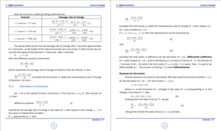 1. Quadratic Equations eLearn.Punjab 1. Quadratic Equations eLearn.Punjab
2. Diferentiation 2. DiferentiationeLearn.Punjab eLearn.Punjab
4
version: 1.1 version: 1.1
5
Now we construct a table by taking small intervals.
Interval Average rate of change
3 secs to = 3.1 secst t=
( )( )2
3.1 3.1 12 12.71 12 0.71
= = =7.1
3.1 3 0.1 0.1
+ - -
-
3 secs to = 3.01 secst t=
( )( )2
3 01 3 01 12 12 0701 12 0 0701
= = =7.01
3 01 3 0 01 0 01
. . . .
. . .
+ - -
-
3 secs to = 3.001 secst t=
( )( )2
3 001 3 001 12 12 007001 12 0 007001
= = =7.001
3 001 3 0 001 0 001
. . . .
. . .
+ - -
-
The above table shows that the average rate of change after 3 seconds approximates
to 7 metre/sec. as the length of the interval becomes very very small. In other words, we can
say that the speed of the particle is 7 metre/sec. after 3 seconds.
If 1t t td= +
then the diference quoteint (i) becomes
( ) ( )s t t s t
t
d
d
+ -
which represents the average rate of change of distance over the interval td and
( ) ( )
0t
s t t s t
lim
td
d
d→
+ -
, provided this limit exists, is called the instantaneous rate of change
of distance ‘s’ at time t .
2.1.2 Derivative of a Function
Let f be a real valued function continuous in the interval ( )1 fx,x D⊆ (the domain of
f ), then
diference quotient
( ) ( )1
1
f x f x
x x
-
-
(i)
represents the average rate of change in the value of f with respect to the change 1x x- in
the value of independent variable x .
If 1x , approaches to x , then
( ) ( )
1
1
1
x x
f x f x
lim
x x→
-
-
provided this limit exists, is called the instantaneous rate of change of f with respect to x
at x and is written as ( )f ' x .
If 1 1i.e.,x x x x x xd d= + - = ,then the expression (i) can be expressed as
( ) ( )f x x f x
x
d
d
+ -
(ii)
and
( ) ( )
0
lim
x
f x x f x
xd
d
d→
+ -
(iii)
provided the limit exists, is deined to be the derivative of f (or diferential coeicient
of f ) with respect to x at x and is denoted by ( )'f x (read as “f-prime of x ”). The domain of
f ‘consists of all x for which the limit exists. If fx D∈ and ( )'f x exists, then f is said to be
diferentiable at x . The process of inding f ‘ is called diferentiation.
Notation for Derivative
Several notations are used for derivatives. We have used the functional symbol ( )f ' x ,
for the derivative of f at x . For the function ( )y f x= .
( ) ( )y y f x x fd d+ = + -
where yd is the increment of y (change in the value of y ) corresponding to xd ,the
change in the value of x , then
( ) ( )y f x x f xd d= + - (iv)
Dividing both the sides of (iv) by xd , we get
=
y
x
d
d
( ) ( )f x x f x
x
d
d
+ -
(v)
Taking limit of both the sides of (v) as 0x ,d → we have
 
