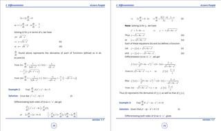 1. Quadratic Equations eLearn.Punjab 1. Quadratic Equations eLearn.Punjab
2. Diferentiation 2. DiferentiationeLearn.Punjab eLearn.Punjab
38
version: 1.1 version: 1.1
39
2 2 0
dy
x y
dx
+ =
or 0
dy dy x
x y
dx dx y
+ = ⇒ =-
Solving (i) for y in terms of x, we have
2
4y x=± -
2
4y x⇒ = - (ii)
2
or 4y x=- - (iii)
dy
dx
found above represents the derivative of each of functions deined as in dx
(ii) and (iii)
( )2 2
1
From (ii) x 2
2 4 4
dy x
x
dx x x
= - =-
- -
( )2
4
x
x y
y
=- - =
( ) ( )2 2
1
From (iii) x 2 4
2 4 4
dy x x
x x y
dx yx x
-
=- - = =- - - =
- - -

Example 2: 2 2
Find if 4 5
dy
, y x x .
dx
+ - =
Solution: 2 2
Given that 4 5y x x+ - = (i)
Diferentiating both sides of (i) w.r.t. ‘ x ’ ,we get
( )2 2
4 5
d d
y x x
dx dx
 + - = 
2 2 4 0
dy
or y x
dx
+ - = ( ) ( )2 2
2
d d dy dy
y y y
dx dx dx dx
 
= =  

( )2 2 2
2 4 2
2
xdy dy x
y x
dx dx y y
- -
⇒ =- ⇒ = = (ii)
Note: Solving (i) for y , we have
2
5 4y x x= + - 2
5 4y x x⇒ =± + -
Thus 2
5 4y x x= + - (iii)
or 2
5 4y x x=- + - (iv)
Each of these equations (iii) and (iv) deines a function.
Let ( ) 2
1 5 4y f x x x= = + - (v)
and ( ) 2
1 5 4y f x x x= =- + - . (vi)
Diferentiation (v) w.r.t. ‘ x ‘ , we get
( ) ( )
1
2 2
1 2
1 2
( ) 5 4 4 2
2 5 4
x
f ' x x x x
x x
- -
= + - × - =
+ -
( )2
1
2
From (v) , 5 4
x
x x y, so f ' x
y
-
+ -==
Also ( ) ( ) ( )
1
2 2
2 2
1 2
5 4 4 2
2 5 4
x
f ' x x x x
x x
- -
=- + - × - =
- + -
( )2
2
2
From (vi) 5 4
x
x x y, so f ' x
y
-
- + -==
Thus (ii) represents the derivative of ( )1f x as well as that of ( )2f x .
Example 3: 2 2
Find if 4 0
dy
y xy x .
dx
- - + =
Solution: Given that y2
- xy - x2
+ 4 = 0 (i)
Diferentiating both sides of (i) w.r.t. ‘ x ‘ , gives
 