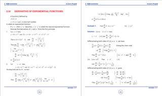 1. Quadratic Equations eLearn.Punjab 1. Quadratic Equations eLearn.Punjab
2. Diferentiation 2. DiferentiationeLearn.Punjab eLearn.Punjab
54
version: 1.1 version: 1.1
55
2.10 DERIVATIVE OF EXPONENTIAL FUNCTIONS:
A function f deined by
( ) x
f x a=
0 1a ,a and x> ≠ is any real number.
is called an exponential function
If a e= , then x
y a= becomes x x
y e .e= is called the natural exponential function.
Now we ind derivatives of x
e and x
a from the irst principle:
1. Let thenx
y e=
x x x x x x x x
y y e and y y y y e e e .e ed d d
d d d+ +
+ = = + - = - = -
( ) 1
That is 1
x
x x xy e
, y e e and e .
x x
d
d d
d
d d
 -
=- =  
 
0 0 0
1 1
Thus
x x
x x
x x x
y e e
lim lim e e . lim
x x x
d d
d d d
d
d d d→ → →
   - -
==    
   
0
x xlim
e e
xd
 
= → 

0
1
1 Using 1
h
x
h
dy e
e . lim
dx h→
 -
==  
 
( )or x xd
e e
dx
=
2. Let thenx
y a ,=
( )1x x x x x x x x x x
y y a and y a a a .a a a ad d d d
d d+ +
+ = = - = - = -
Dividing both sides by , we havexd
1
= a
x
xy a
x x
d
d
d d
 -
 
 
0 0
1 1
Thus
0
x x
x x x x
x x
limdy a a
lim a a . lim a a
xdx x x
d d
d d dd d→ →
    - -
===    →    

( ) 0
1
ln Using ln
h
x a
e
h
a
a . a lim log a
h→
 -
= = = 
 
( ) ( )lnx xd
or a a . a
dx
=
Example 1:
2
1
Find if : (i) xdy
y e
dx
+
= (ii) x
y a=
Solution: ( ) 2
i Let 1 thenu x ,= +
( ) ( )2
= e A and 1 2u du d
y .... x x
dx dx
= +=
Diferentiating both sides of ( )A w.r.t. ' 'x , we have
( ) ( ) ( )u ud d d du
y e e .
dx dx du dx
= = (Using the chain rule)
( )Usingu x xdu d
e . e e
dx dx
 
==  
 
( )
2
1 2
Thus 2 1 2xdy du
e . x u x and x
dx dx
+  
= =+ = 
 

( ) ( )ii Let Then u
u x y a A==
( )1 2 1 21 1
2 2
/ /du d
and x x
dx dx x
-
= = =
Diferentiating both sides of ( )A w.r.t. ' 'x , gives
( ) ( )u udy d d du dy dy du
a a .
dx dx du dx dx du dx
 
= = =  
 

( ) ( )Using ln au x xdu d
a ln a . a a
dx dx
 
==  
 
( ) ( ) 1 1
Thus ln and
2 2
x xd du
a a a . u x
dx dxx x
 
= = = 
 

 