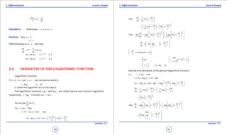 1. Quadratic Equations eLearn.Punjab 1. Quadratic Equations eLearn.Punjab
2. Diferentiation 2. DiferentiationeLearn.Punjab eLearn.Punjab
56
version: 1.1 version: 1.1
57
ln 1
2
xa
.a .
x
=
Example 2: x
Differentiate w.r.t.y a x.=
Solution: Here y x
a=
lnx a
e=
Diferentiating w.r.t. ‘ x ‘ , we have
( )ln a
ln axdy d
e , x
dx dx
=
( ) ( )In
Inx x a x
a . a e a== 
( ) ( )In
Inx x a x
a . a e a== 
2.11 DERIVATIVE OF THE LOGARITHMIC FUNCTION
Logarithmic Function:
If 0 1 and then the function defind bya a x a ,> ≠ =
( )0x
ay log x= >
is called the logarithm of x to the base a.
The logarithmic functions log x
e and 10logx
are called natural and common logarithms
respectively, =log x
ey is written as lny x= .
( )We first find In
d
x .
dx
Let ln Theny x=
( )In andy y x xd d+ = +
( )ln ln ln 1
x x x
y x x x
x x
d d
d d
+   
= + - = = +   
   
1
Now ln 1
y x
x x x
d d
d d
 
= + 
 
1 1
ln 1 ln 1
x
xx x x
.
x x x x x
dd d
d
   
= + = +   
   
0 0 0
1 1
Thus ln 1 ln 1
x x
x x
x x x
y x x
lim lim lim
x x x x x
d d
d d d
d d d
d→ → →
   
      = + = +         
   
0
1
ln 1
x
x
x
x
dy x
. lim
dx x x
d
d
d
→
 
  = +    
 
0 when 0
x
x
x
d
d
 
→ → 
 

1
ln e
x
= ( )
1
1
0
lim
e
 
+ = → 
 zz
z
( )1 1
1 1e
e. log
x x
= = = 
Now we ind derivative of the general logarithmic function.
Let thenx
ay log=
( ) anday y log x xd d+ = +
( )= log 1x
a a a
x x x
y x x log log log
x x
d d
d d
+   
+ - = = +   
   
1 1
1 1a a
y x x x
log . log
x x x x x x
d d d
d d d
   
= + = +   
   
1
1
x
x
a
x
log
x x
dd 
= + 
 
0 0
1 1
Thus 1 1
x x
x x
a a
x x
dy x x
lim log lim log
dx x x x x
d d
d d
d d
→ →
   
      = + = +         
   
0
1
1
x
x
a
lim
x
log x
x x
x
dd
d
→
 
  = +    
  
 