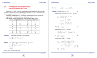 1. Quadratic Equations eLearn.Punjab 1. Quadratic Equations eLearn.Punjab
2. Diferentiation 2. DiferentiationeLearn.Punjab eLearn.Punjab
68
version: 1.1 version: 1.1
69
2.15 SUCCESSIVE DIFFERENTIATION
(OR HIGHER DERIVATIVES):
Sometimes it is useful to ind the diferential coeicient of a derived function. If we
denote f ’ as the irst derivative of f, then (f ’)’ is the derivative of f ’ and is called the second
derivative of f .For convenience we write it as f”.
Similarly (f ”)’. the derivative of f ”, is called the third derivative of f and is written as f ’”.
In general, for 4≥n , the nth derivative of f is written as ( )n
f .
Here we state diferent notations used for derivatives of higher orders..
1st derivative 2nd derivative 3rd derivative nth derivative
y ’ y ’’ y ’’’ y (n)
dy
dx
2
2
d y
dx
3
3
d y
dx
n
n
d y
dx
y1
y2
y3
yn
yD 2
y
D 3
y
D y
n
D
df
dx
2
2
d f
dx
3
3
d f
dx
n
n
d f
dx
Example 1: Find higher derivatives of the polynomial
( ) 4 3 21 1 1
2 7
12 6 4
f x x x x x= - + + +
Solution: ( ) ( ) ( ) ( )3 2 3 21 1 1 1 1 1
4 3 2 2 0 2
12 6 4 3 2 2
f ' x x x x x x x= - + + + = - + +
( ) ( ) ( ) ( )2 21 1 1 1
3 2 1 0
3 2 2 2
f '' x x x x x= - + + = - +
( ) 2 1f "' x x= -
( ) 2iv
f x =
All other higher derivatives are zero.
Example 2: ( )
3
2 2
3
Find if
d y
y ln x x a
dx
= + +
Solution: ( )2 2
Give that = + +y ln x x a (i)
Diferentiating both sides of (i) w.r.t. ‘ x ‘ , we have
( )2 2
2 2
1dy d
x x a
dx dxx x a
= + +
+ +
2 2 2 2
1 1 2
1
2
x
.
x x a x a
 ×
= +  
+ + +  
2 2
2 2 2 2
1
2
x a x
x x a x a
 + +
 = ×
 + + + 
That is,
2 2
1
=
+
dy
dx x a
(ii)
Diferentiating (ii) w.r.t. ‘ x ’, we have
( ) ( )
2
1 2 3 22 2 2 2
2
1
2
2
/ /d y d
x a x a x
dx dx
- -
 = + =- + ×
  
( )
2
3 22 2 2
or
y
/
d x
dx x a
= -
+
(iii)
Diferentiating (iii) w.r.t. ‘ x ’ , we get
( ) ( )
( )
3 2 1 22 2 2 2
3
3 2 2 3 2
3
1 2
2
+ - +
= -
+ 
/ /
/
. x a x. x a . xd y
dx x a
( ) ( )
( ) ( )
1 22 2 2 2 2 2 2
3 5 22 2 2 2
3 2
/
/
x a x a x a x
x a x a
 + + - - = - = -
+ +
( )
3 2 2
5 23 2 2
2 -
=
+
/
d y x a
dx x a
 