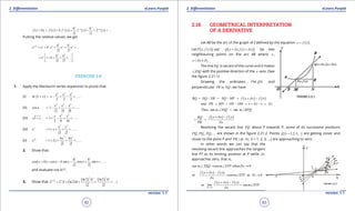 1. Quadratic Equations eLearn.Punjab 1. Quadratic Equations eLearn.Punjab
2. Diferentiation 2. DiferentiationeLearn.Punjab eLearn.Punjab
82
version: 1.1 version: 1.1
83
( ) ( ) ( ) ( ) ( )
2 3
2 3
h h
f x h f x h f ' x f '' x f ''' x ...+ = + + + + +
Putting the relative values, we get
2 3
2 3
x h x x x xh h
e e h e e e ...+
= + + + +
2 3
1
2 3
x h h
e h ...
 
= + + + + 
 
EXERCISE 2.8
1. Apply the Maclaurin series expansion to prove that:
(i) ( )
2 3 4
ln 1 ......
2 2 2
x x x
x x+ = - + - +
(ii)
2 4 6
cos 1 ......
2 4 6
x x x
x = - + - +
(iii)
2 3
1 1 ......
2 8 16
x x x
x+ = + - + +
(iv)
2 3
1 ......
2 3
x x x
e x= + + + +
(v)
2 3
2 4 8
1 2 ......
2 3
x x x
e x=+ + + +
2. Show that:
( )
2 3
cos cos sin cos sin ......
2 3
h h
x h x h x x x+ = - - + +
and evaluate cos 61°.
3. Show that ( )
( ) ( )
2 32 3
ln2 ln2
2 2 {1 ln2 ...}
2 3
x h x h h
h+
= + + + +
2.18 GEOMETRICAL INTERPRETATION
OF A DERIVATIVE
Let AB be the arc of the graph of f deined by the equation ( )y f x= .
Let ( )( ), andP x f x ( )( ).Q x x f x xd d+ + be two
neighbouring points on the arc AB where x ,
fx x Dd+ ∈ .
The line PQ is secant of the curve and it makes
XSQ∠ with the positive direction of the x -axis. (See
the igure 2.21.1)
Drawing the ordinates ,PM QN and
perpendicular toPR NQ , we have
( ) ( )RQ NQ NR NQ MP f x x f xd= - = - = + -
and PR MN ON OM x x x xd d= = - = + - =
Thus tan tanm XSQ m RPQ∠ = ∠
( ) ( )f x x f xRQ
PR x
d
d
+ -
= =
Revolving the secant line PQ about P towards P, some of its successive positions
1 2 3, , ,...PQ PQ PQ are shown in the igure 2.21.2. Points ( )1,2,3,...iQ i = are getting closer and
closer to the point P and iPR i.e; ixd (i = 1, 2, 3, ...) are approaching to zero.
In other words we can say that the
revolving secant line approaches the tangent
line PT as its limiting position at P while xd
approaches zero, that is,
when x 0tan m XSQ tanm XTP d∠ → ∠ →
( ) ( )or as 0
f x x f x
tanm XTP x
x
d
d
d
+ -
→ ∠ →
( ) ( )
0
so
x
f x x f x
lim tanm XTP
xd
d
d→
+ -
= ∠
 