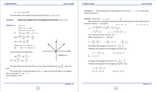 1. Quadratic Equations eLearn.Punjab 1. Quadratic Equations eLearn.Punjab
2. Diferentiation 2. DiferentiationeLearn.Punjab eLearn.Punjab
84
version: 1.1 version: 1.1
85
( )or f ' x tanm XTP= ∠
Thus the slope of the tangent line to the graph of f at ( )( ) ( ), is 'x f x f x .
Example 1: Discuss the tangent line to the graph of the function at 0| x | x = .
Solution: Let ( )f x | x|=
( )0 0 0f | | and,= =
( )0 0f x | x| | x|,d d d+ = + =
so ( ) ( )0 0 0f x f | x|d d+ - = -
and
( ) ( )0 0f x f | x|
x x
d d
d d
+ -
=
( ) 0
Thus 0
x
x
f ' lim
xd
d
d→
=
Because when x > 0x xd d d=
and when x < 0x xd d d= -
so we consider one-sided limits
0 0
1
x x
x x
Lim Lim
x xd d
d d
d d+ +
→ →
= =
0 0
and 1
x x
x x
Lim Lim
x xd d
d d
d d- -
→ →
-
= = -
The right hand and left hand limits are not equal, therefore, the
0x
x
Lim
xd
d
d→
does not
exist.
This means that ( )0f ' ,the derivative of f at 0x = does not exist and there is no tangent
line to the graph of and 0f x =
(see the igure 2.21.3).
Example 2: Find the equations of the tangents to the curve 2 2
6 0x y y- - =at the point
whose abscissa is 4.
Solution. Given that 2 2
6 0x y y- - = (i)
We irst ind the y-coordinates of the points at which the equations of the tangents are to
be found. Putting 4x = is (i) gives 2
16 6 0y y- - = 2
6 16 0y y⇒ + - =
6 36 64 6 100 6 10
or y = that is ,
2 2 2
,
- ± + - ± - ±
= =
6 10 4
2
2 2
y
- +
= = =
6 10 16
or 8
2 2
y
- - -
= = = -
Thus the points are (4, 2) and (4, - 8).
Diferentiating (i) w.r.t. ‘ x ’ we have
2 2 6 0
dy dy
x y
dx dx
- - = ( )2 3 2x
dy
y
dx
⇒ + =
3
dy x
dx y
⇒ =
+
The slope of the tangent to (i) at (4, 2) =
4 4
2 3 5
= =
+
.
Therefore, the equation of the tangent to (i) at (4, 2) is
( )
4
2 4
5
y x- = - 5 10 4 16y x⇒ - = -
or 5 4 6y x= -
The slope of the tangent to (i) at (4, - 8) =
4 4
8 3 5
= -
- +
Therefore the equation of the tangent to (i) at (4, - 8) is
( ) ( )
4
8 4
5
y x- - =- -
5 40 4 16y x+ =- + 4 5 24 0x y⇒ + + =
 