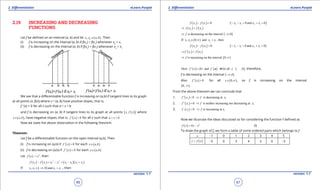 1. Quadratic Equations eLearn.Punjab 1. Quadratic Equations eLearn.Punjab
2. Diferentiation 2. DiferentiationeLearn.Punjab eLearn.Punjab
86
version: 1.1 version: 1.1
87
2.19 INCREASING AND DECREASING
FUNCTIONS
Let f be deined on an interval (a, b) and let ( )1 2, ,x x a b∈ . Then
(i) f is increasing on the interval (a, b) if f(x2
) > f(x1
) whenever x2
> x1
(ii) f is decreasing on the interval (a, b) if f(x2
) < f(x1
) whenever x2
> x1
We see that a diferentiable function f is increasing on (a,b) if tangent lines to its graph
at all points (x, f(x)) where xd(a, b) have positive slopes, that is,
f ’ (x) > 0 for all x such that a < x < b
and f is decreasing on (a, b) if tangent lines to its graph at all points ( )( ),x f x where
( ),x a b∈ , have negative slopes, that is, ( )' 0f x < for all x such that a x b< <
Now we state the above observation in the following theorem.
Theorem:
Let f be a diferentiable function on the open interval (a,b). Then
(i) f is increasing on (a,b) if ( ) 0f ' x > for each ( )x a,b∈
(ii) f is decreasing on (a,b) if ( ) 0f ' x < for each ( )x a,b∈
Let ( ) 2
f x x= , then
( ) ( ) ( )( )2 2
2 1 2 1 2 1 2 1f x f x x x x x x x- = - = - +
If ( )1 2 2 10 andx ,x , x x ,∈ -∞ > , then
( ) ( )2 1 0f x f x- < ( )2 1 2 10 and x 0x x x- > + <
( ) ( )2 1f x f x⇒ <
( )is decreasing on the interval 0f ,⇒ -∞
( )1 2 2 1If 0 and thenx ,x , x x ,∈ ∞ >
( ) ( )2 1 0f x f x- > ( )2 1 2 10 and x 0x x x- > + >
( ) ( )2 1f x f x⇒ >
( )is increasing on the interval 0f ,⇒ ∞
( ) ( ) ( )Here 2 and 0 for all 0'
f ' x x f x x ,= < ∈ -∞ , therefore,
f is decreasing on the interval ( )0,-∞
Also ( ) 0f ' x > for all ( )0x ,∈ ∞ , so f is increasing on the interval
( )0, ∞ .
From the above theorem we can conclude that
1. ( )1 10 is decreasing atf ' x f x< ⇒
2. ( )1 10 is neither increasing nor decreasing atf ' x f x= ⇒
3. ( )1 0'
f x > 1is increasing atf x⇒
Now we illustrate the ideas discussed so far considering the function f deined as
( ) 2
4f x x x= - (I)
To draw the graph of f, we form a table of some ordered pairs which belongs to f
x -1 0 1 2 3 4 5
( )y f x= -5 0 3 4 3 0 -5
 