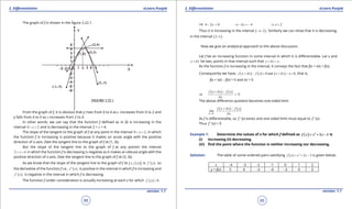1. Quadratic Equations eLearn.Punjab 1. Quadratic Equations eLearn.Punjab
2. Diferentiation 2. DiferentiationeLearn.Punjab eLearn.Punjab
88
version: 1.1 version: 1.1
89
The graph of f is shown in the igure 2.22.1.
From the graph of f, it is obvious that y rises from 0 to 4 as x increases from 0 to 2 and
y falls from 4 to 0 as x increases from 2 to 4.
In other words, we can say that the function f deined as in (I) is increasing in the
interval 0 2x< < and is decreasing in the interval 2 < x < 4.
The slope of the tangent to the graph of f at any point in the interval 0 2x< < , in which
the function f is increasing is positive because it makes an acute angle with the positive
direction of x-axis. (See the tangent line to the graph of f at (1, 3)).
But the slope of the tangent line to the graph of f at any pointin the interval
2 4x< < in which the function f is decreasing is negative as it makes an obtuse angle with the
positive direction of x-axis. (See the tangent line to the graph of f at (3, 3)).
As we know that the slope of the tangent line to the graph of f at ( )( )x, f x is ( )f ' x , so
the derivative of the function f i.e., ( )f ' x , is positive in the interval in which f is increasing and
( )f ' x , is negative in the interval in which f is decreasing.
The function f under consideration is actually increasing at each x for which ( ) 0'
f x > .
i.e. 4 2 0x- > 2 4x⇒ - > - 2x⇒ <
Thus it is increasing in the interval ( )2,-∞ . Similarly we can show that it is decreasing,
in the interval ( )2,∞ .
Now we give an analytical approach to the above discussion.
Let f be an increasing function in some interval in which it is diferentiable. Let x and
x xd+ be two, points in that interval such that x x xd+ > .
As the function f is increasing in the interval, it conveys the fact that f(x + dx) > f(x).
Consequently we have, ( ) ( ) ( )0 and 0f x x f x x x xd d+ - > + - > , that is,
f(x + dx) - f(x) > 0 and dx > 0
( ) ( )or 0
f x x f x
x
d
d
+ -
>
The above diference quotient becomes one-sided limit
( ) ( )
0x
f x x f x
lim
xd
d
d+
→
+ -
As f is diferentiable, so f ‘ (x) exists and one sided limit must equal to f ‘ (x).
Thus f ‘ (x) > 0
Example 1: Determine the values of x for which f deined as ( ) 2
2 3f x x x= + - is
(i) increasing (ii) decreasing.
(iii) ind the point where the function is neither increasing nor decreasing.
Solution: The table of some ordered pairs satisfying ( ) 2
2 3f x x x= + - is given below:
x -4 -3 -2 -1 0 1 2
y = f(x) 5 0 -3 -4 -3 0 5
 