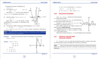 1. Quadratic Equations eLearn.Punjab 1. Quadratic Equations eLearn.Punjab
2. Diferentiation 2. DiferentiationeLearn.Punjab eLearn.Punjab
90
version: 1.1 version: 1.1
91
The graph of f is shown in the igure2.22.2.
( ) 2 2f ' x x= +
(i) The condition ( ) 0f ' x > 2 2 0x⇒ + >
2 2x⇒ > -
which gives 1x ,> - so the function f deined as
( ) 2
2 3f x x x= + - is increasing in the interval ( )1,- ∞ .
(ii) And the condition ( ) 0f ' x < 2 2 0x⇒ + <
2 2x⇒ < -
which gives 1x < - , so the function f under
consideration in the example I is decreasing in the
interval ( )1,-∞ - .
(iii) The function is neither increasing nor decreasing where ( ) 0f ' x = , that is,
2 2 0x + = 1x⇒ =- .
If ( ) ( ) ( )
2
1then 1 1 2 1 3 4x f=- - =- + - - =- . Thus f is neither increasing nor deceasing at
the point (-1, -4).
Note: Any point where f is neither increasing nor decreasing is called a stationary
point, provided that f ‘ (x) = 0 at that point.
Example 2: Determine the intervals in which f is increasing or it is decreasing if
( ) 3 2
6 9f x x x x= - +
Solution. ( ) 2
3 12 9f ' x x x= - +
( )2
3 4 3x x= - +
( )( )3 1 3x x= - -
( ) 0f ' x >
2
4 3 0x x⇒ - + >
( )( )1 3 0x x⇒ - - >
( ) ( )1 3 0x x- - > ‘ in the intervals ( ) ( )1 and 3, ,-∞ ∞
( ) 0f ' x < ( )( )1 3 0x x⇒ - - <
( )( )1 3 0 if >1 and 3 that is1 < 3x x x x x- - < < <
2.20 RELATIVE EXTREMA
Let ( ) fc x,c x D ,d d- + ⊆ , (domain of a function f), where
xd is small positive number.
If ( ) ( ) ( )for allf c f x x c x,c xd d≥ ∈ - + then the function
f is said to have a relative maxima at x c= .
Similarly if ( ) ( ) ( )for allf c f x x c x,c xd d≤ ∈ - + , then
the function f has relative minima at x c= .
Both relative maximum and relative minimum are
called in general relative extrema.
The graph of a function is shown in the adjoining igure.
It has relative maxima at x b= and x d= . But at x a= and
x c= , it has relative minima.
Note that the relative maxima at x d= is not the highest point of the graph.
2.21 CRITICAL VALUES AND
CRITICAL POINTS
If ( ) ( )and 0 orc Df f ' c f ' c∈ =does not exist, then the number c is called a critical value
for f while the point (c. f(c)) on the graph of f is named as a critical point.
Note: There are functions which have extrema (maxima or minima) at the points
where their derivatives do not exist. For example, the derivatives of the function f and f
deined as.
 