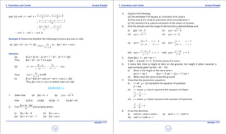 1. Quadratic Equations eLearn.Punjab 1. Quadratic Equations eLearn.Punjab
1. Functions and Limits 1. Functions and LimitseLearn.Punjab eLearn.Punjab
12
version: 1.1 version: 1.1
13
and (ii)
2 2 2 2
2 2
2 2 2 2
+ e 2 + e 2
+ = +
4 4
+ e 2 + + e 2
=
4
x x x x
x x x x
e e
cosh x sinh x
e e
- -
- -
+ -
+ -
∴
2 2 2 2
2 2
2 + 2e + e
= =
4 2
+ = 2
x x x x
e e
cosh x sinh x cosh x
- -
Example 3: Determine whether the following functions are even or odd.
(a) f(x) = 3x4
- 2x2
+ 7 (b)
2
3
(x) =
1
x
f
x +
(c) f(x) = sin x + cos x
Solution:
(a) f(-x) = 3(-x)4
- 2(-x)2
+ 7 = 3x4
- 2x2
+ 7 = f(x)
Thus f(x) = 3x4
- 2x2
+ 7 is even.
(b) 2 2
3( ) 3
( ) = = ( )
( ) 1 1
x x
f x f x
x x
-
- - -
- + +
Thus 2
3
( ) =
1
x
f x
x +
is odd
(c) f(-x) = sin(-x) + cos(-x) = -sin x + cos x ≠ ± f(x)
Thus f(x) = sin x + cos x is neither even nor odd
EXERCISE 1.1
1. Given that: (a) f(x) = x2
- x (b) ( ) = 4f x x +
Find (i) f(-2) (ii) f(0) (iii) f(x - 1) (iv) f(x2
+ 4)
2. Find
f(a + h) - f(a)
h
and simplify where,
(i) f(x) = 6x - 9 (ii) f(x) = sin x
(iii) f(x) = x3
+ 2x2
- 1 (iv) f(x) = cos x
3. Express the following:
(a) The perimeter P of square as a function of its area A.
(b) The area A of a circle as a function of its circumference C.
(c) The volume V of a cube as a function of the area A of its base.
4. Find the domain and the range of the function g deined below, and
(i) g(x) = 2x - 5 (ii) 2
( ) = - 4g x x
(iii) ( ) = + 1g x x (iv) ( ) = - 3g x x
(v)
6 7 2
( ) =
4 3 , 2
x , x
g x
x x
+ ≤ -

- - <
(vi)
1 3
( ) =
2 1 , 3
x , x
g x
x x
- <

+ ≤
(vii)
2
- 3 + 2
( ) = -1
+ 1
x x
g x , x
x
≠ (viii)
2
- 16
( ) = 4
- 4
x
g x , x
x
≠
5. Given f(x) = x3
- ax2
+ bx + 1
If f(2) = -3 and f(-1) = 0 . Find the values of a and b.
6. A stone falls from a height of 60m on the ground, the height h afterx seconds is
approximately given by h(x) = 40 - 10x2
(i) What is the height of the stone when:.
(a) x = 1 sec ? (b) x = 1.5 sec ? (c) x = 1.7 sec ?
(ii) When does the stone strike the ground?
7. Show that the parametric equations:
(i) x = at2
, y = 2at represent the equation of parabola
y2
= 4ax
(ii) x = acosq , y = bsinq represent the equation of ellipse
2 2
2 2
+ = 1
x y
a b
(iii) x = asecq , y = btanq represent the equation of hyperbola
2 2
2 2
- = 1
x y
a b
8. Prove the identities:
(i) sinh 2x = 2sinh x cosh x (ii) sech2
x = 1 - tanh2
x
(iii) csch2
x = coth2
x - 1
 