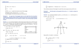 1. Quadratic Equations eLearn.Punjab 1. Quadratic Equations eLearn.Punjab
2. Diferentiation 2. DiferentiationeLearn.Punjab eLearn.Punjab
100
version: 1.1 version: 1.1
101
( ) ( )20 2 12 40 6
dy
x x
dx
= - + =- -
0
dy
dx
= 6x⇒ =
As
2
2
is -ve,so 6
d y
x
dx
= gives the maximum area of the triangle.
The length of other unknown side ( )12 6 6 cm= - =
Thus the lengths of the other two sides are 6 cm and 6 cm.
Example 4: An open box of rectangular base is to be made from 24 cm by 45cm
cardboard by cutting out square sheets of equal size from each corner and bending the
sides. Find the dimensions of corner squares to obtain a box having largest possible
volume.
Solution: Let x (in cm) be the length of a side of each square sheet to be cut of from each
comer of the cardboard. Then the length and breadth of the resulting box (in cm) will be
45 2 and 24 2x x- - respectively. Obviously the height of the box (in cm) will be x . Thus the
volume V of the box (in cubic cm) will be given by
( )( ) ( )( )24 2 45 2 2 12 45 2V x x x x x x= - - = - -
( )2
2 540 69 2x x x= - +
and ( ) ( )2
2 1 2 69 540 4 69
dV
. x x x x
dx
 = - + + - 
( )2
2 6 138 540x x= - +
( )( )2
12 23 90 12 5 18x x x x = - + = - - 
0
dV
dx
= ( )( )12 5 18 0x x⇒ - - = 5 or 18x x⇒= =
[5 if 18 then 12- 12 18 6 that is ,x x , x ,⇒ = = = - =-
V is negative which is not possible]
( )
2
2
12 2 23
d y
x
dx
= -
2
2
d V
dx
is negative for 5x = because ( ) ( )12 2 5 23 12 13× - = -
Thus V will be maximum if the length of a side of the corner square to be cut of is 5 cm.
Example 5: Find the point on the graph of the curve y = 4 - x2
which is closest to
the point (3, 4).
Solution: Let l be distance between a point ( )x,y on the curve 2
4y x= - and the point (3 ,
4). Then ( ) ( )
2 2
3 4l x y= - + -
( ) ( )
22 2
3 4 4x x= - + - - ( )( )2
is on the curve 4x,y y x= -
( )
2 4
3x x= - +
Now we ind x for which l is minimum.
( )
( )( )3
2 4
1
2 3 4
2 3
dl
. x x
dx . x x
 = - +  
- +
( )31
2 2 3
2
. x x
l
= + -
 