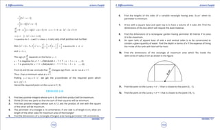1. Quadratic Equations eLearn.Punjab 1. Quadratic Equations eLearn.Punjab
2. Diferentiation 2. DiferentiationeLearn.Punjab eLearn.Punjab
102
version: 1.1 version: 1.1
103
( )31
2 3x x
l
= + -
( )( )21
1 2 3x x x
l
= - + -
0
dl
dx
= ( )( )21
1 2 2 3 0x x x
l
⇒ - + + = 2
1 0 or 2 2 3 0x x x⇒ -= + +=
1x⇒ = ( )2
2 2 3 0x x+ + =
is positive for 1 and 1+ wherel e e e- is very very small positive real number.
Also
2
2 2 1 5 1 5
2 2 3 2 2 is positive,for 1
4 2 2 2
x x x x x x e
   
+ + = + + + = + + = -   
   
and 1x e= +
The sign of
dl
dx
depends on the factor 1x - .
x - 1 is negative for x = 1 - e because x - 1 = 1 - e - 1 = - e ..... (i)
x - 1 is positive for x = 1 + e because x - 1 = 1 + e - 1 = e ..... (ii)
From (i) and (ii), we conclude that
dl
dx
changes sign from -ve to +ve at x = 1.
Thus l has a minimum value at x = 1.
Putting 2
1 in 4x y x ,= = - we get the y-coordinate of the required point which
is ( )
2
4 1 3- =
Hence the required point on the curve is (1, 3).
EXERCISE 2.10
1. Find two positive integers whose sum is 30 and their product will be maximum.
2. Divide 20 into two parts so that the sum of their squares will be minimum.
3. Find two positive integers whose sum is 12 and the product of one with the square
of the other will be maximum.
4. The perimeter of a triangle is 16 centimetres. If one side is of length 6 cm, what are
length of the other sides for maximum area of the triangle?
5. Find the dimensions of a rectangle of largest area having perimeter 120 centimetres.
6. Find the lengths of the sides of a variable rectangle having area 2
36 cm when its
perimeter is minimum.
7. A box with a square base and open top is to have a volume of 4 cubic dm. Find the
dimensions of the box which will require the least material.
8. Find the dimensions of a rectangular garden having perimeter 80 metres if its area
is to be maximum.
9. An open tank of square base of side x and vertical sides is to be constructed to
contain a given quantity of water. Find the depth in terms of x if the expense of lining
the inside of the tank with lead will be least.
10. Find the dimensions of the rectangle of maximum area which its inside the
semi-circle of radius 8 cm as shown in the igure.
11. Find the point on the curve y = x2
- 1that is closest to the point (3, -1).
12. Find the point on the curve y = x2
+ 1 that is closest to the point (18, 1).
 