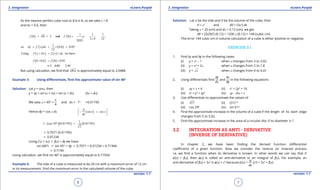 1. Quadratic Equations eLearn.Punjab 1. Quadratic Equations eLearn.Punjab
3. Integration 3. IntegrationeLearn.Punjab eLearn.Punjab
6
version: 1.1 version: 1.1
7
As the nearest perfect cube root to 8.6 is 8, so we take x = 8
and dx = 0.6, then
( ) ( )
( )
3
2
3
1 1 1
8 8 2 and 8
3 4 123 8
f f ' ,= = = = =
×
( ) ( )
1
so 0 6 0 05
12
dy f ' x dx . .= = × =
( ) ( )Using we havef x x f x dy,d+ = +
( ) ( )8 0 6 8 0 05
2 0 05 2 05
f . f .
. .
+ = +
=+ =
But using calculator, we ind that 3
8 6. is approximately equal to 2.0488.
Example 3: Using diferentials, ind the approximate value of sin 460
Solution: Let y = sinx, then
y + dy = sin (x + dx) = sin (x + dx) (dx = dx)
We take x = 450
=
p
4
and dx = 10
=0.01745
Hence dy = cos x dx ( )
d
sin x cos x
dx
 
= 
 

c ( )( ) ( )
1
cos 45 0 01745 0 01745
2
. .° =
c 0.7071 (0.01745)
c 0.01234
Using f (x + dx) c f(x) + dy we have
sin (460
) c sin 45° + dy c 0.7071 + 0.01234 = 0.71944
c 0.7194
Using calculator, we ind sin 460
is approximately equal to 0.71934.
Example 4: The side of a cube is measured to be 20 cm with a maximum error of 12 cm
in its measurement. Find the maximum error in the calculated volume of the cube.
Solution: Let x be the side and V be the volume of the cube, then
V = x3
and dV = (3x2
) dx
Taking x = 20 (cm) and dx = 0.12 (cm), we get
dV = [3(20)2
] (0.12) = 1200 x (0.12) = 144 (cubic cm)
The error 144 cubic cm in volume calculation of a cube is either positive or negative.
EXERCISE 3.1
1. Find dy and dy in the following cases:
(i) y = x2
- 1 when x changes from 3 to 3.02
(ii) y = x2
+ 2x when x changes from 2 to 1.8
(iii) y = x when x changes from 4 to 4.41
2. Using diferentials ind
dy
dx
and
dx
dy
in the following equations
(i) xy + x = 4 (ii) x2
+ 2y2
= 16
(iii) x4
+ y2
= xy2
(iv) xy - lnx = c
3. Use diferentials to approximate the values of
(i) 4
17 (ii) (31)1/5
(iii) cos 290
(iv) sin 610
4. Find the approximate increase in the volume of a cube if the length of its each edge
changes from 5 to 5.02.
5. Find the approximate increase in the area of a circular disc if its diameter is ?
3.2 INTEGRATION AS ANTI - DERIVATIVE
(INVERSE OF DERIVATIVE)
In chapter 2, we have been inding the derived function (diferential
coeicient) of a given function. Now we consider the reverse (or inverse) process
i.e. we ind a function when its derivative is known. In other words we can say that if
f’(x) = f(x), then f(x) is called an anti-derivative or an integral of f(x). For example, an
anti-derivative of f(x) = 3x2
is f(x) = x3
because f’(x) =
d
dx
(x3
) = 3x2
= f(x).
 