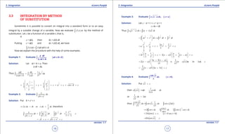 1. Quadratic Equations eLearn.Punjab 1. Quadratic Equations eLearn.Punjab
3. Integration 3. IntegrationeLearn.Punjab eLearn.Punjab
16
version: 1.1 version: 1.1
17
3.3 INTEGRATION BY METHOD
OF SUBSTITUTION
Sometimes it is possible to convert an integral into a standard form or to an easy
integral by a suitable change of a variable. Now we evaluate ( )f x dx∫ by the method of
substitution. Let x be a function of a variable t, that is,
if
x = f(t), then dx = f’(t) dt
Putting x = f(t) and dx = f’(t) dt, we have
( ) ( ( ) '( ) .f x dx f t t dtf f=∫ ∫
Now we explain the procedure with the help of some examples.
Example 1: Evaluate ( )∫ + > 0
2
a dt
at b
at + b
Solution: Let at + b = u. Then
a dt = du
Thus
1
2
1
22 2
adt du
u du
at b u
-
= =
+∫ ∫ ∫
1 1
1 12 2
2
1 1
1 12 21
2 2
u u
c c u c at b c
- +   
   
= + = + = + = + +   
   - +
   
Example 2: Evaluate
2
4
x
dx.
x+
∫
Solution: Put 4 + x2
= t
1
2 or
2
x dx dt x dx dt,⇒ = = therefore
1 1 2
2
2
1 1 1 1
2 2 2 1 24
/
x t
dx dt t dt . c
/tx
-
 
== = + 
 +
∫ ∫ ∫
2
4t c x c= + = + +
Example 3: Evaluate ( )-∫ , >x x a dx x a
Solution: Let x - a = t ⇒ x = a + t
⇒ dx = dt
Thus ( )x x a dx a t t dt- = +∫ ∫
31 3 1
22 2 2
at t dt a t dt t dt
 
= + = + 
 
∫ ∫ ∫
3 5
3 52 2
2 2
2 2
3 5 3 5
2 2
t t a
a c t t c= + + = + +
( ) ( )
3 3
2 2
1 1
2 2
3 5 3 5
a a
t t c x a x a c
   
= + + = - + - +   
   
( )
( )
( ) ( )
3 3
2 2
5 3 2
2 5 3 3
15 15
a x a
x a c x a a x a c
+ - 
= - + = - + - + 
 
( ) ( )
3
2
2
2 3
15
x a a x c= - + +
Example 4: Evaluate ( ),∫
cot
0
x
dx x .
x
>
Solution: Put x z,=
then ( ) 1
2
d x dz dx dz
x
=⇒ =
or
1
2dx dz
x
=
thus ( )
1
2
cot x
dx cot x. dx cot z. dz
x x
==∫ ∫ ∫
( )
1
2 2 2
cos z
cot z dz dz sin z cos z dz
sin z
-
=== ∫ ∫ ∫
( )2 0 as 0ln sin z c, z x= + > >
2ln sin x c= +
 