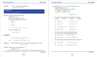 1. Quadratic Equations eLearn.Punjab 1. Quadratic Equations eLearn.Punjab
1. Functions and Limits 1. Functions and LimitseLearn.Punjab eLearn.Punjab
16
version: 1.1 version: 1.1
17
Example 2: Let f : R " R be the function deined by
f(x) = 2x + 1. Find f -1
(x)
Remember that:
The change of name of variable in the deinition of function does not change that function
where the domain and range coincide.
Solution: We ind the inverse of f as follows:
Write f(x) = 2x + 1 = y
So that y is the image of x under f.
Now solve this equation for x as follows:
y = 2x +1
⇒ 2x = y - 1
⇒ x =
y - 1
2
1 11
(y) = ( - 1 = (y)
2
f y ) x f- -
 ∴ ∴ 
To ind f -1
(x), replace y by x.
1 1
( ) = ( - 1)
2
f x x-
∴
Veriication:
( )1 1 1
( ) = ( - 1) = 2 ( - 1) + 1 =
2 2
f f x f x x x-    
      
( ) ( ) ( )1 1 1
and ( ) = 2 + 1 = 2 + 1 - 1 =
2
f f x f x x x- -
Example 3: Without inding the inverse, state the domain and range of f -1
, where
( ) = 2 + 1f x x -
Solution: We see that f is not deined when x < 1.
∴ Domain f = [1, +T)
As a varies over the interval [1, +T), the value of 1x - varies over the interval [0, +T).
So the value of f(x) = 2 + 1x - varies over the interval [2, +T).
Therefore range f = [2, +T)
By deinition of inverse function f -1
, we have
domain f -1
= range f = [2, +T)
and range f -1
= domain f = [1, +T)
EXERCISE 1.2
1. The real valued functions f and g are deined below. Find
(a) fog (x) (b) gof (x) (c) fof (x) (d) gog (x)
(i) f(x) = 2x + 1 ;
3
( ) = 1
- 1
g x , x
x
≠
(ii) ( ) = +1f x x ; 2
1
( ) = 0g x , x
x
≠
(iii)
1
( ) = 1
- 1
f x , x
x
≠ ; g(x) = (x2
+ 1)2
(iv) f(x) = 3x4
- 2x2
;
2
g ( ) = 0x , x
x
≠
2. For the real valued function, f deined below, ind
(a) f -1
(x) (b) f -1
(-1) and verify f (f -1
(x)) = f -1
f(x)) = x
(i) f(x) = -2x + 8 (ii) f(x) = 3x3
+ 7
(iii) f(x) = (-x + 9)3
(iv)
2 + 1
( ) = > 1
- 1
x
f x , x
x
3. Without inding the inverse, state the domain and range of f -1
.
(i) ( ) = + 2f x x (iii)
1
( ) = -3
+ 3
f x , x
x
≠
(ii)
- 1
( ) = 4
- 4
x
f x , x
x
≠ (iv) f(x) = (x - 5)2
, x 8 5
 
