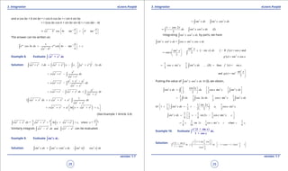 1. Quadratic Equations eLearn.Punjab 1. Quadratic Equations eLearn.Punjab
3. Integration 3. IntegrationeLearn.Punjab eLearn.Punjab
28
version: 1.1 version: 1.1
29
and a cos bx + b sin bx = r cos q cos bx + r sin q sin bx
= r [cos bx cos q + sin bx sin q] = r cos (bx - q)
2 2 1 1
cos tan , tan
b b
a b bx
a a
q- -   
=+ - =   
   
The answer can be written as:
1
2 2
1
cos cos tanax ax b
e bx dx e bx c
aa b
- 
= - + 
 -
∫
Example 8. Evaluate ∫
2 2
+a x dx
Solution: ( ) ( )
1
2 2 2 2 2 2 2
1
. 1 . . 2
2
a x dx a x x x a x x dx+ = + - +∫ ∫
2
2 2
2 2
x
x a x dx
a x
= + -
+
∫
2 2 2
2 2
2 2
a x a
x a x dx
a x
+ -
= + -
+
∫
2
2 2 2 2
2 2
a
x a x a x dx dx
a x
= + - + +
+
∫ ∫
2 2 2 2 2
2 2
1
2 .a x dx x a x a dx
a x
+ = + +
+
∫ ∫
( )2 2 2 2 2
1a lnx a x x a x c = + + + + +
  
(See Example 1 Article 3.4)
( )
2 2
2 2 2 2 2 2 1
= + ln + c, where c =
2 2 2
x a a c
a x dx a x x a x+ + + +∫
Similarly integrals 2 2 2 2
anda x dx x a- -∫ ∫ can be evaluated.
Example 9. Evaluate ∫
4
sin .x dx
Solution: ( )4 2 2 2 2
sin sin . sin sin 1 cosx dx x x dx x x dx== -∫ ∫ ∫
2 2 2
sin sin cosx dx x x dx= -∫ ∫
2 21 cos 2
sin cos (I)
2
x
dx x x dx
-
= -∫ ∫
Integrating 2 2
sin cosx x dx∫ by parts, we have
2 2 2
sin cos = cos sin cosx x dx x x x dx∫ ∫
( )
3
3
2
sin
sin [ If ( ) = cos andsin
cos 3
3
( ) = sin cos .
x
x dx f x xx
x
g' x x x
× - 
= -  
 
∫

3 4
3
2
1 1
cos sin sin ..... (II) then ( ) = sin
3 3
sin
and ( ) = sin
3
x x x dx f ' x x
x
g x
= + -



∫
Putting the value of 2 2
sin cosx x dx∫ in (I), we obtain,
4 3 41 cos2 1 1
sin cos sin sin
2 2 3 3
x
x dx dx x x x dx
   
=- - +      
∫ ∫ ∫
3 41 1 1 1
1 cos 2 cos sin sin
2 2 3 3
dx x dx x x x dx=- - -∫ ∫ ∫
or 4 3
1
1 1 1 sin 2 1
1 sin cos sin
3 2 2 2 3
x
x dx c x x
   
+ = × - + -   
   
∫
4 33 1 1 1
sin sin2 cos sin
4 2 4 3
x dx x x x c
 
= × - - +  
∫
3
1
3 3 1 3
sin 2 cos sin where
8 16 4 4
x x x x c c c=- - + =
Example 10. Evaluate
( )
∫
1 + sin
.
1 + cos
x
e x
dx
x
Solution: ( ) 2
2
1 2 sin cos
1 sin 2 2
1 + cosx = 1 + 2cos 1
1 cos 22cos
2
x
x
x x
e
e x x
dx dx
xx
 
+ +   = -  +  
∫ ∫ 
 