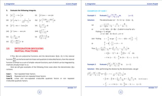 1. Quadratic Equations eLearn.Punjab 1. Quadratic Equations eLearn.Punjab
3. Integration 3. IntegrationeLearn.Punjab eLearn.Punjab
32
version: 1.1 version: 1.1
33
5. Evaluate the following integrals.
(i)
1
lnx
e x dx
x
 
+ 
 
∫ (ii) ( )cos sinx
e x x dx+∫
(iii) 1
2
1
Sec
1
ax
e a x dx
x x
- 
+ 
- 
∫ (iv) 3
2
3 sin cos
sin
x x x
e dx
x
- 
  
∫
(v) [ ]2
sin 2cosx
e x x dx- +∫ (vi)
( )
2
1
x
x e
dx
x+
∫
(vii) ( )cos sinx
e x x dx-
-∫ (viii)
( )
1
Tan
2
1
m x
e
dx
x
-
+∫
(ix)
2
1 sin
x
dx
x-∫ (x)
( )
( )
2
1
2
x
e x
dx
x
+
+
∫
(xi)
1 sin
1 cos
xx
e dx
x
- 
 
- 
∫
3.5 INTEGRATION INVOLVING
PARTIAL FRACTIONS
If P(x), Q(x) are polynomial functions and the denominator Q(x)( ≠ 0), in the rational
function
P(x)
Q(x)
,can be factorized into linear and quadratic (irreducible) factors, then the rational
function is written as a sum of simpler rational functions, each of which can be integrated by
methods already known to us.
Here we will give examples of the following three cases when the denominator Q(x)
contains
Case I. Non-repeated linear factors.
Case II. Repeated and non-repeated linear factors.
Case III. Linear and non-repeated irreducible quadratic factors or non repeated
irreducible quadratic factors.
EXAMPLES OF CASE I
Example 1: Evaluate ( ),∫ 2
6
2
2 7 6
x
dx x
x x
- +
>
- +
Solution: The denomicator 2x2
- 7x + 6 = (x - 2) (2x - 3),
Let
( )( )
6 A B
2 2 3 2 2 3
x
x x x x
- +
= +
- - - -
or -x + 6 = A(2x - 3) + B(x - 2) which is true for all x
Putting x = 2, we get
-2 + 6 = A(4 - 3) + B x 0 ⇒ A = 4
and Putting ( )
3 3 3
, we get 6 0 2
2 2 2
x A B
 
= - + = + - 
 
or
9 1
9
2 2
B B
 
= - ⇒ =- 
 
Thus
( )( )
6 4 9
=
2 2 3 2 2 3
x
dx dx
x x x x
- + - 
+ 
- - - - 
∫ ∫
( ) ( )
1
1 9
4 2 1 . 2 3 . 2
2
x dx x dx
-
-
= - - -∫ ∫
( ) ( ) ( )
9
4 ln 2 ln 2 3 , 2
2
x x c x= - - - + >
Example 2: Evaluate ( )
3 2
2
2 9 12
, 2
2 7 6
x x x
dx x
x x
- +
>
- +∫
Solution: After performing the division by the denominator, we get
3 2
2 2
2 9 12 6
= 1
2 7 6 2 7 6
x x x x
dx x dx
x x x x
- + - + 
- + 
- + - + 
∫ ∫
( )
(See the Example 1)
4 9
1 ,
2 2 3
x dx dx dx dx
x x
-
= - + +
- -∫ ∫ ∫ ∫
( ) ( ) ( )
2
9
4 ln 2 2 3 , 2
2 2
x
x x x c x= - + - - - + >
 