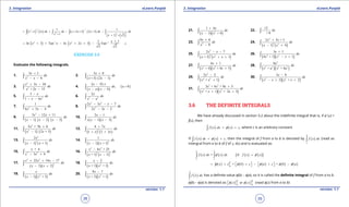 1. Quadratic Equations eLearn.Punjab 1. Quadratic Equations eLearn.Punjab
3. Integration 3. IntegrationeLearn.Punjab eLearn.Punjab
38
version: 1.1 version: 1.1
39
( ) ( ) ( ) ( )
( ) ( )
1 12
22 2
1 1
1 2 2 3 2 2
1 1 2
x x dx dx x x x dx dx
x x
- -
= + + - + + + -
+ + +
∫ ∫ ∫ ∫
( ) ( )2 1 2 11 1
ln 1 Tan ln 2 3 Tan
2 2
x
x x x x c- - +
= + + - + + - +
EXERCISE 3.5
Evaluate the following integrals.
1. 2
3 1
6
x
dx
x x
+
- -∫ 2.
( ) ( )
5 8
3 2 1
x
dx
x x
+
+ -∫
3.
2
2
3 34
+ 2 15
x x
dx
x x
+ -
-∫ 4.
( )
( )( )
( ),
a b x
dx a b
x a x b
-
>
- -∫
5. 2
3
1 6
x
dx
x x
-
- -∫ 6. 2 2
2x
dx
x a-∫
7. 2
1
6 5 4
dx
x x+ -∫ 8.
3 2
2
2 3 7
2 3 2
x x x
dx
x x
- - -
- -∫
9.
( ) ( ) ( )
2
3 12 11
1 2 3
x x
dx
x x x
- +
- - -∫ 10.
( )( )
2 1
1 3
x
dx
x x x
-
- -∫
11.
( ) ( )
2
2
5 + 9 6
1 2 + 3
x x
dx
x x
+
-∫ 12.
( ) ( )
2
4 7
1 2 3
x
dx
x x
+
+ +
∫
13.
( ) ( )
2
2
2
1 + 1
x
dx
x x-
∫ 14.
( )( )
2
1
1 + 1
dx
x x-
∫
15. 3 2
+ 4
3 4
x
dx
x x- +∫ 16.
( ) ( )
3 2
2 2
6 + 25
+ 1 2
x x
dx
x x
-
-
∫
17.
( )( )
3 2
3
22 14 17
3 2
x x x
dx
x x
+ + -
- +
∫ 18.
( )( )2
2
+ 1 + 1
x
dx
x x
-
∫
19.
( )( )2
1 + 1
x
dx
x x-∫ 20.
( )( )2
9 7
+ 3 + 1
x
dx
x x
-
∫
21.
( )( )2
1 4
3 + 4
x
dx
x x
+
-∫ 22.
12
+ 8
dx∫
23. 3
9 6
8
x
dx
x
+
-∫ 24.
( ) ( )
2
2 2
2 5 + 3
1 4
x x
dx
x x
+
- +
∫
25.
( ) ( )
2
2 2
2 7
+ 2 1
x x
dx
x x x
- -
+ +
∫ 26.
( )( )2 2
3 1
4 + 1 1
x
dx
x x x
+
- +∫
27.
( )( )2 2
4 1
+ 4 + 4 5
x
dx
x x x
+
+∫ 28.
( )( )
2
2 2 2 2
6
+ + 4
a
dx
x a x a∫
29.
( )
2
4 2
2 2
+ 1
x
dx
x x
-
+∫ 30.
( )( )2 2
3 8
2 + 2
x
dx
x x x x
-
- + +∫
31.
( )( )
3 2
2 2
3 + 4 + 9 5
+ 1 + 2 3
x x x
dx
x x x x
+
+ +∫
3.6 THE DEFINITE INTEGRALS
We have already discussed in section 3.2 about the indeinite integral that is, if f‘ (x) =
f(x), then
( ) ( ) ,f x dx x cf= +∫ where c is an arbitrary constant
If ( ) ( ) ,f x dx x cf= +∫ then the integral of f from a to b is denoted by ( )
b
a
f x dx∫ (read as
intergral from a to b of f of x, dx) and is evaluated as:
( ) ( ) ( ) ( )( )= if
b b
a a
f x dx x dx f x xf f′ ′=∫ ∫
( ) ( ) ( ) ( ) ( )= =
b
a
x c b c a c b af f f f f= + + - + -      
( )
b
a
f x dx∫ has a deinite value f(b) - f(a), so it is called the deinite integral of f from a to b.
f(b) - f(a) is denoted as ( ) ( )or
b b
a a
x xf f     (read f(x) from a to b)
 