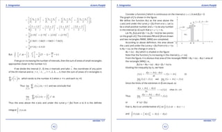 1. Quadratic Equations eLearn.Punjab 1. Quadratic Equations eLearn.Punjab
3. Integration 3. IntegrationeLearn.Punjab eLearn.Punjab
42
version: 1.1 version: 1.1
43
2 2 2 2
0 1 1 2 2 3 3 41 1 1 1 1
2 2 2 2 2 2 2 2 2
x x x x x x x x + + + +       
= + + +        
         
2 2 2 2
1 1 1.5 1.5 2 2 2.5 2.5 3
4 2 2 2 2
 + + + +       
= + + +        
         
( ) ( ) ( ) ( )
2 2 2 21
1.25 1.75 2.25 2.75
4
 = + + +
 
( )
1
1.5625 + 3.0625 + 5.0625 + 7.5625
4
=
( )
1
17.25 = 4.3125
4
=
But ( )
33 3
2
1 1
1 1 1 26
= . = 27 1 = = 4.3
2 2 3 6 6
x
x dx
 
- 
 
∫
If we go on increasing the number of intervals, then the sum of areas of small rectangles
approaches closer to the number 4.3.
If we divide the interval [1, 3] into n intervals and take
*
ix the coordinate of any point
of the ith interval and dx i
= x i
- x i - 1
, i = 1, 2, 3, ..., n, then the sum of areas of n rectangles is
*
1
n
i
if x xd
=
 
 
 
∑ which tends to the number 4.3 when n gT and each dxi
g0.
Thus ( )
10
lim = 4.3
i
n
i i
n
ix
f x x
d
d
∗
→∞
=→
∑ and we conclude that
( )
3
2
1 10
1
lim .
2
i
n
i i
n
ix
f x x x dx
d
d
∗
→∞
=→
=∑ ∫
Thus the area above the x-axis and under the curve y = f(x) from a to b is the deinite
integral ( ) .
b
a
f x dx∫
Consider a function f which is continuous on the interval a 7 x 7 b and f(x) > 0.
The graph of f is shown in the igure.
We deine the function A(x) as the area above the
x-axis and under the curve y = f(x) from a to x. Let dx
be a small positive number and x + dx be any number
in the interval [a, b] such that a < x < x + dx.
Let P(xi
f(x)) and Q(x + dx, f(x + bx)) be two points
on the graph of f. The ordinates PM and QN are drawn
and two rectangles PMNR, SMNQ are completed.
According to above deinition, the area above
the x-axis and under the curve y = f(x) from a to x + dx
is A(x + dx), so the change in area is
A(x + dx) - A(x) which is shaded in the igure
Note that the function f is increasing in the interval [x, x + dx].
From the igure, it is obvious that area of the rectangle PMNR < A(x + dx) - A(x) < area of
the rectangle SMNQ, i.e.,
f(x) dx < A(x + dx) - A(x) < f(x + dx) dx
Dividing the inequality by dx, we have
( )
( )
( )
( )
(I)
A x x A x
f x f x x
dx
d
d
+ -
< < +
( ) ( ) ( ) ( )0 0
lim = and lim
x x
f x f x f x x f x
d d
d
→ →
+ =
Since the limits of the extremes in (I) are equal, so
( ) ( )
( ) when 0.
A x x A x
f x x
x
d
d
d
+ -
→ →
Thus
( ) ( )
( )0
lim = .
x
A x x A x
f x
xd
d
d→
+ -
or A ‘ (x) = f(x)
that is, A(x) is an antiderivative of f, so ( ) ( )f x dx A x c= +∫
and ( ) ( ) ( ) ( )
x
x
a
a
f x dx A x A x A a= = -  ∫
 