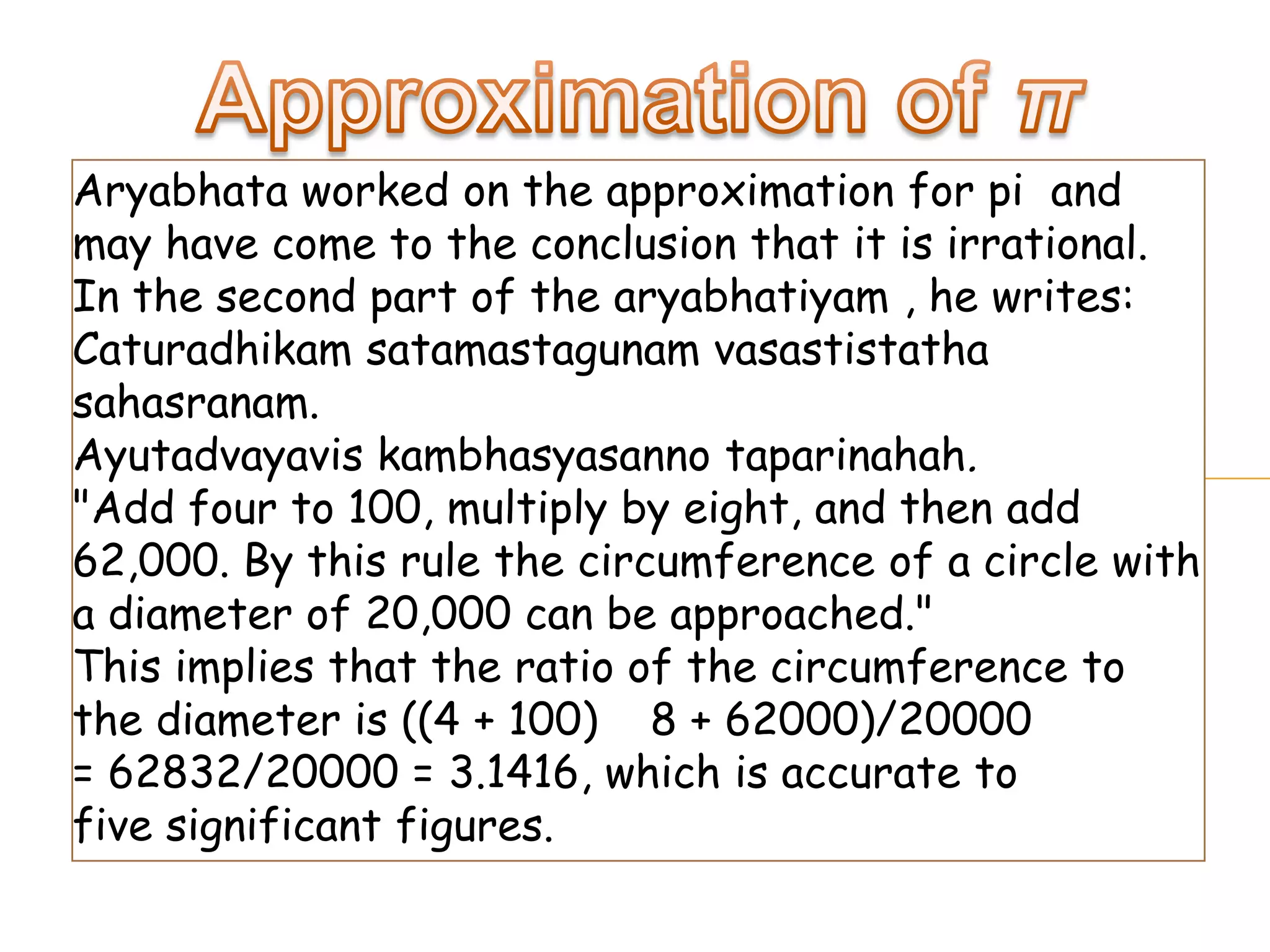 Aryabhata worked on the approximation for pi and
may have come to the conclusion that it is irrational.
In the second part of the aryabhatiyam , he writes:
Caturadhikam satamastagunam vasastistatha
sahasranam.
Ayutadvayavis kambhasyasanno taparinahah.
"Add four to 100, multiply by eight, and then add
62,000. By this rule the circumference of a circle with
a diameter of 20,000 can be approached."
This implies that the ratio of the circumference to
the diameter is ((4 + 100) 8 + 62000)/20000
= 62832/20000 = 3.1416, which is accurate to
five significant figures.
 
