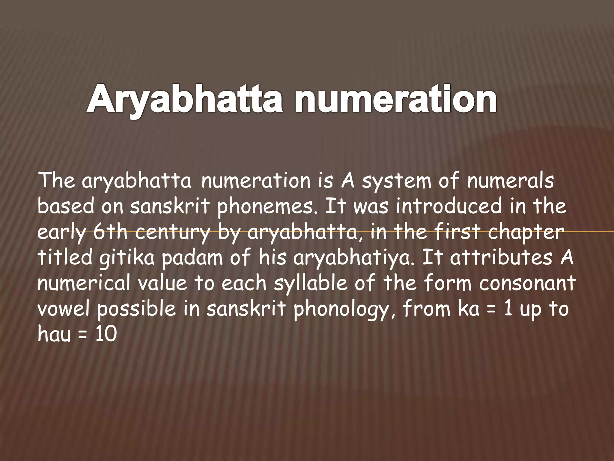 The aryabhatta numeration is A system of numerals
based on sanskrit phonemes. It was introduced in the
early 6th century by aryabhatta, in the first chapter
titled gitika padam of his aryabhatiya. It attributes A
numerical value to each syllable of the form consonant
vowel possible in sanskrit phonology, from ka = 1 up to
hau = 10
 