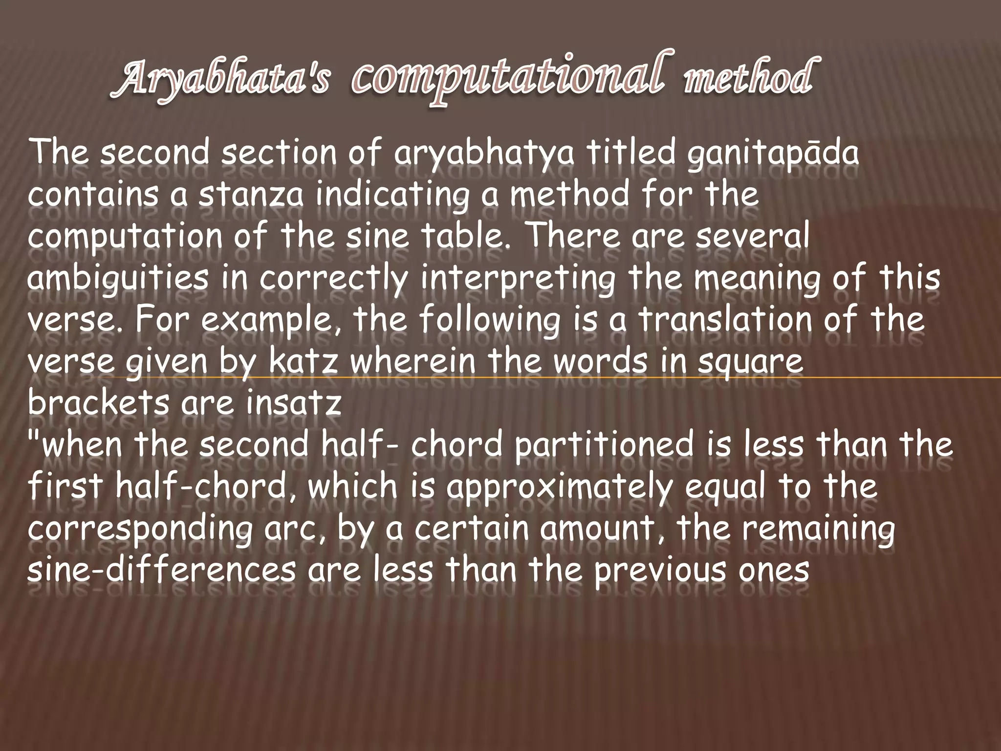 The second section of aryabhatya titled ganitapāda
contains a stanza indicating a method for the
computation of the sine table. There are several
ambiguities in correctly interpreting the meaning of this
verse. For example, the following is a translation of the
verse given by katz wherein the words in square
brackets are insatz
"when the second half- chord partitioned is less than the
first half-chord, which is approximately equal to the
corresponding arc, by a certain amount, the remaining
sine-differences are less than the previous ones
 