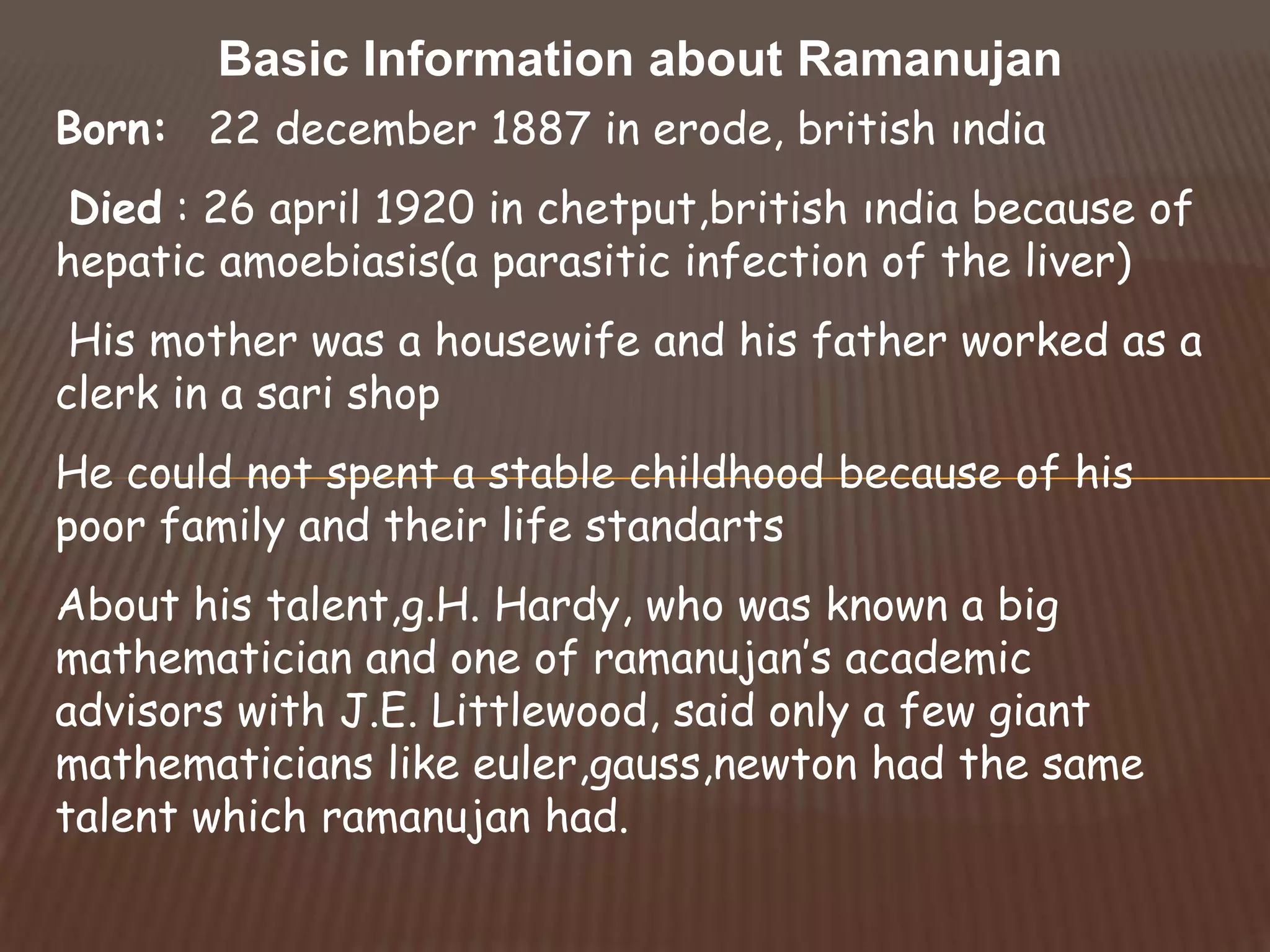Basic Information about Ramanujan
Born: 22 december 1887 in erode, british ındia
Died : 26 april 1920 in chetput,british ındia because of
hepatic amoebiasis(a parasitic infection of the liver)
His mother was a housewife and his father worked as a
clerk in a sari shop
He could not spent a stable childhood because of his
poor family and their life standarts
About his talent,g.H. Hardy, who was known a big
mathematician and one of ramanujan’s academic
advisors with J.E. Littlewood, said only a few giant
mathematicians like euler,gauss,newton had the same
talent which ramanujan had.
 