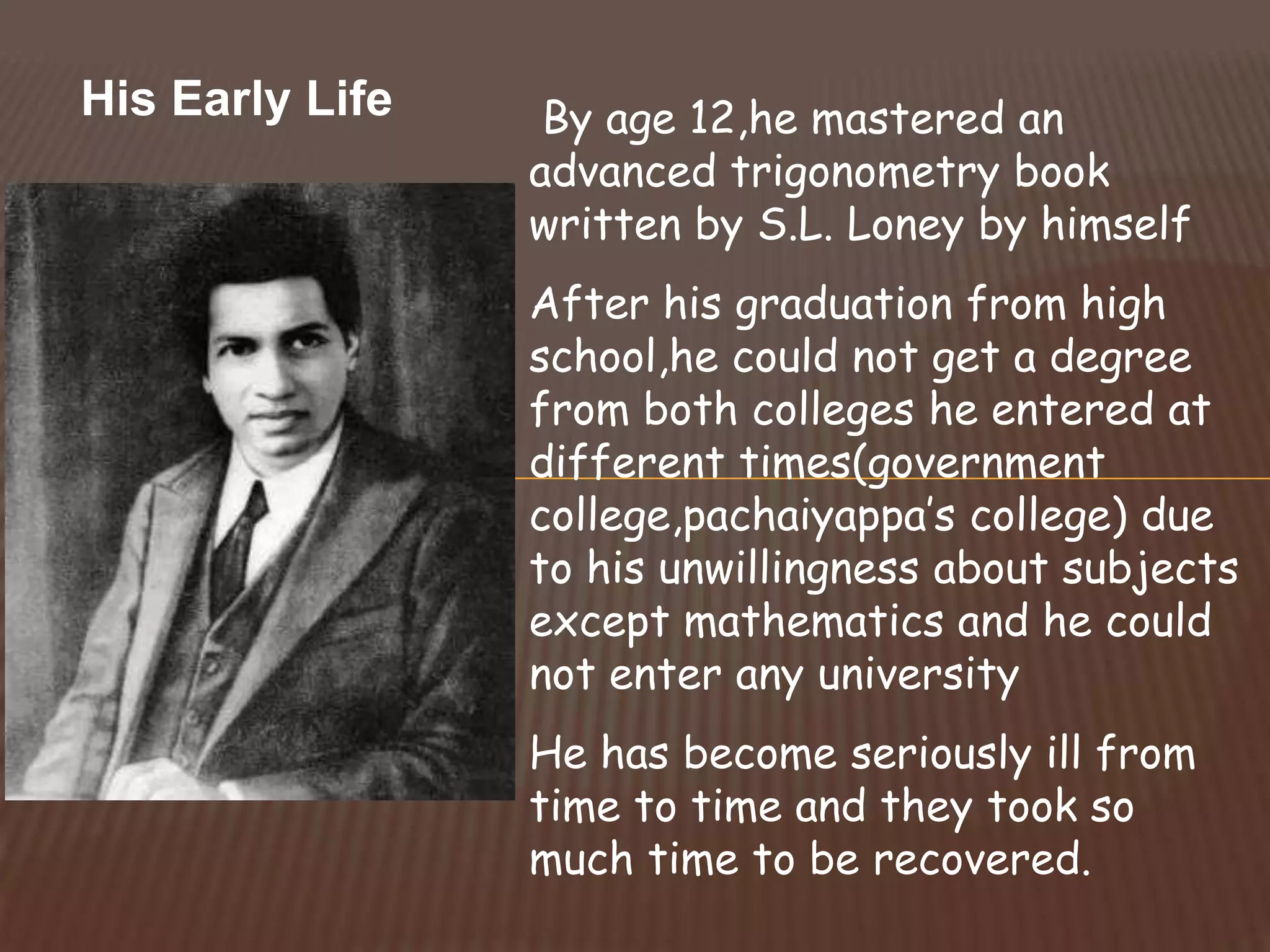 His Early Life By age 12,he mastered an
advanced trigonometry book
written by S.L. Loney by himself
After his graduation from high
school,he could not get a degree
from both colleges he entered at
different times(government
college,pachaiyappa’s college) due
to his unwillingness about subjects
except mathematics and he could
not enter any university
He has become seriously ill from
time to time and they took so
much time to be recovered.
 