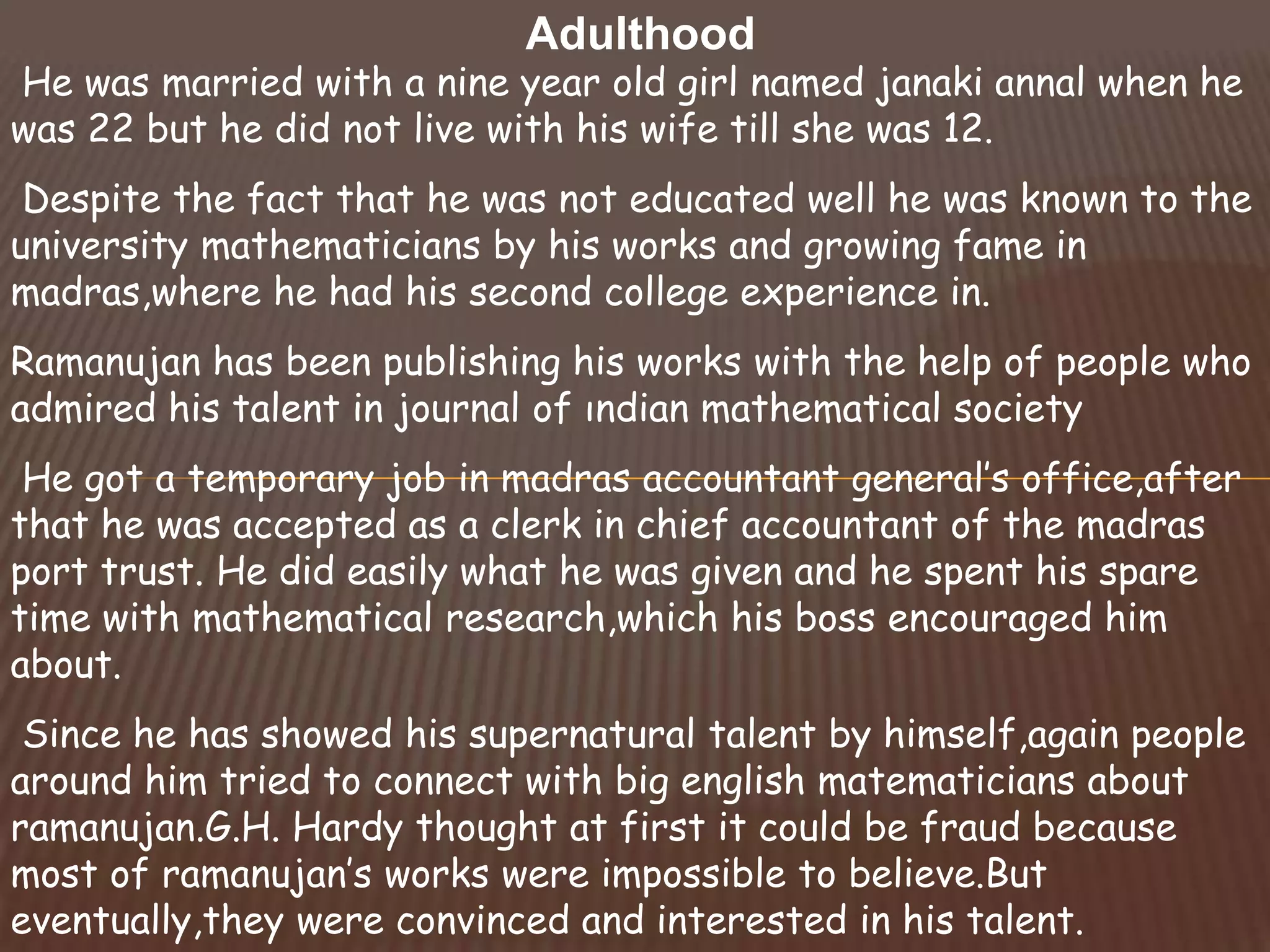 Adulthood
He was married with a nine year old girl named janaki annal when he
was 22 but he did not live with his wife till she was 12.
Despite the fact that he was not educated well he was known to the
university mathematicians by his works and growing fame in
madras,where he had his second college experience in.
Ramanujan has been publishing his works with the help of people who
admired his talent in journal of ındian mathematical society
He got a temporary job in madras accountant general’s office,after
that he was accepted as a clerk in chief accountant of the madras
port trust. He did easily what he was given and he spent his spare
time with mathematical research,which his boss encouraged him
about.
Since he has showed his supernatural talent by himself,again people
around him tried to connect with big english matematicians about
ramanujan.G.H. Hardy thought at first it could be fraud because
most of ramanujan’s works were impossible to believe.But
eventually,they were convinced and interested in his talent.
 