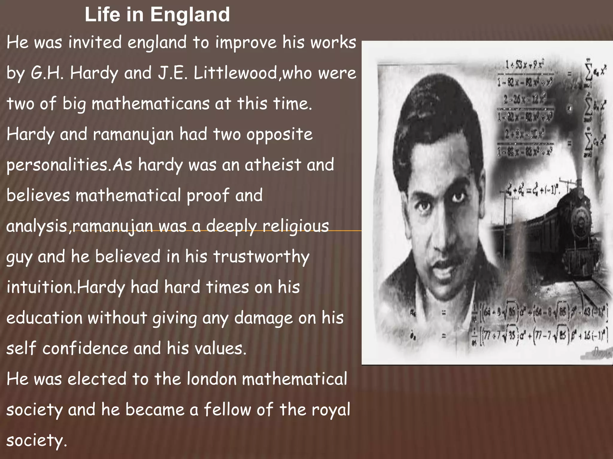 He was invited england to improve his works
by G.H. Hardy and J.E. Littlewood,who were
two of big mathematicans at this time.
Hardy and ramanujan had two opposite
personalities.As hardy was an atheist and
believes mathematical proof and
analysis,ramanujan was a deeply religious
guy and he believed in his trustworthy
intuition.Hardy had hard times on his
education without giving any damage on his
self confidence and his values.
He was elected to the london mathematical
society and he became a fellow of the royal
society.
Life in England
 