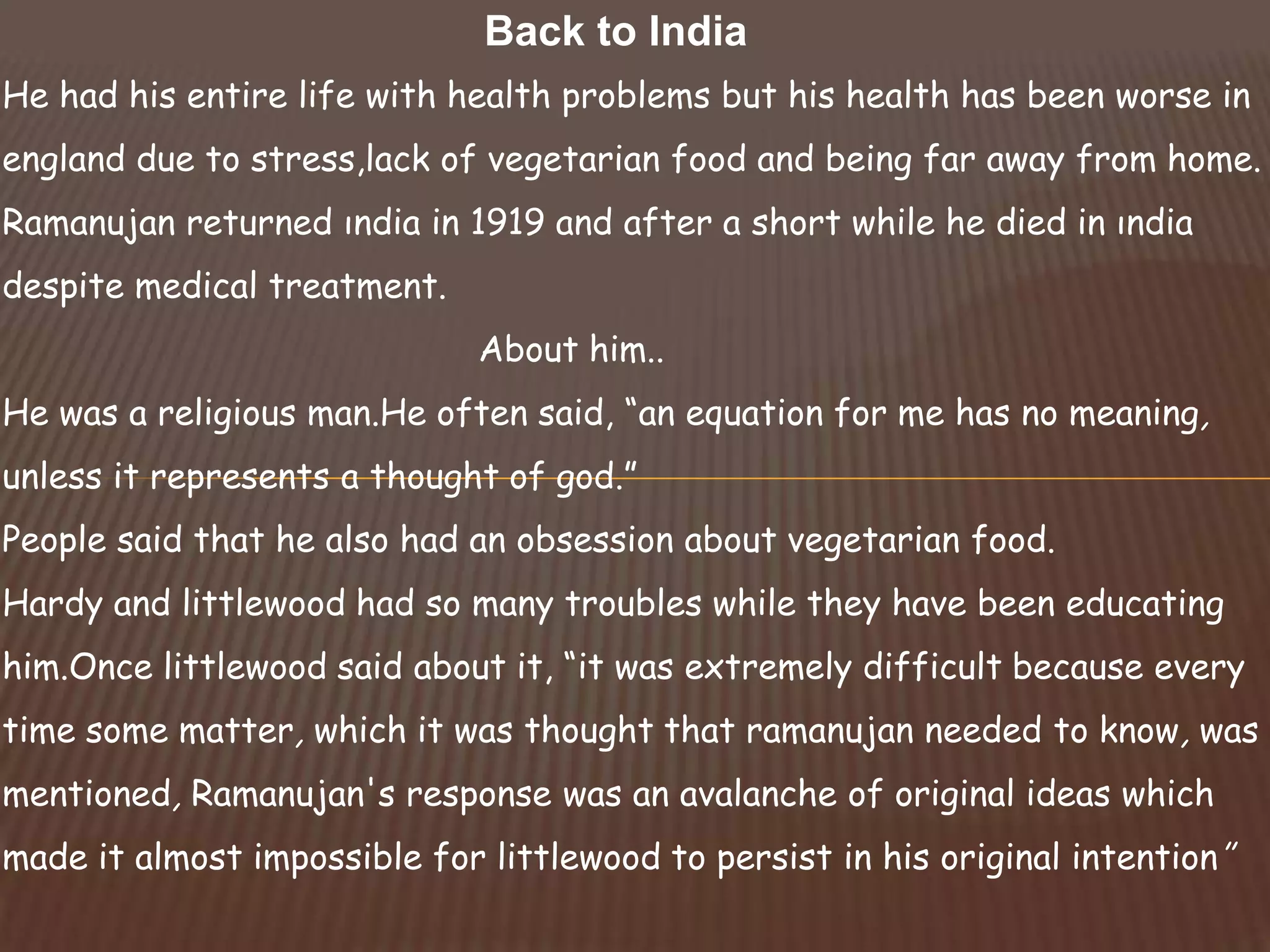 He had his entire life with health problems but his health has been worse in
england due to stress,lack of vegetarian food and being far away from home.
Ramanujan returned ındia in 1919 and after a short while he died in ındia
despite medical treatment.
About him..
He was a religious man.He often said, “an equation for me has no meaning,
unless it represents a thought of god.”
People said that he also had an obsession about vegetarian food.
Hardy and littlewood had so many troubles while they have been educating
him.Once littlewood said about it, “it was extremely difficult because every
time some matter, which it was thought that ramanujan needed to know, was
mentioned, Ramanujan's response was an avalanche of original ideas which
made it almost impossible for littlewood to persist in his original intention’’
Back to India
 