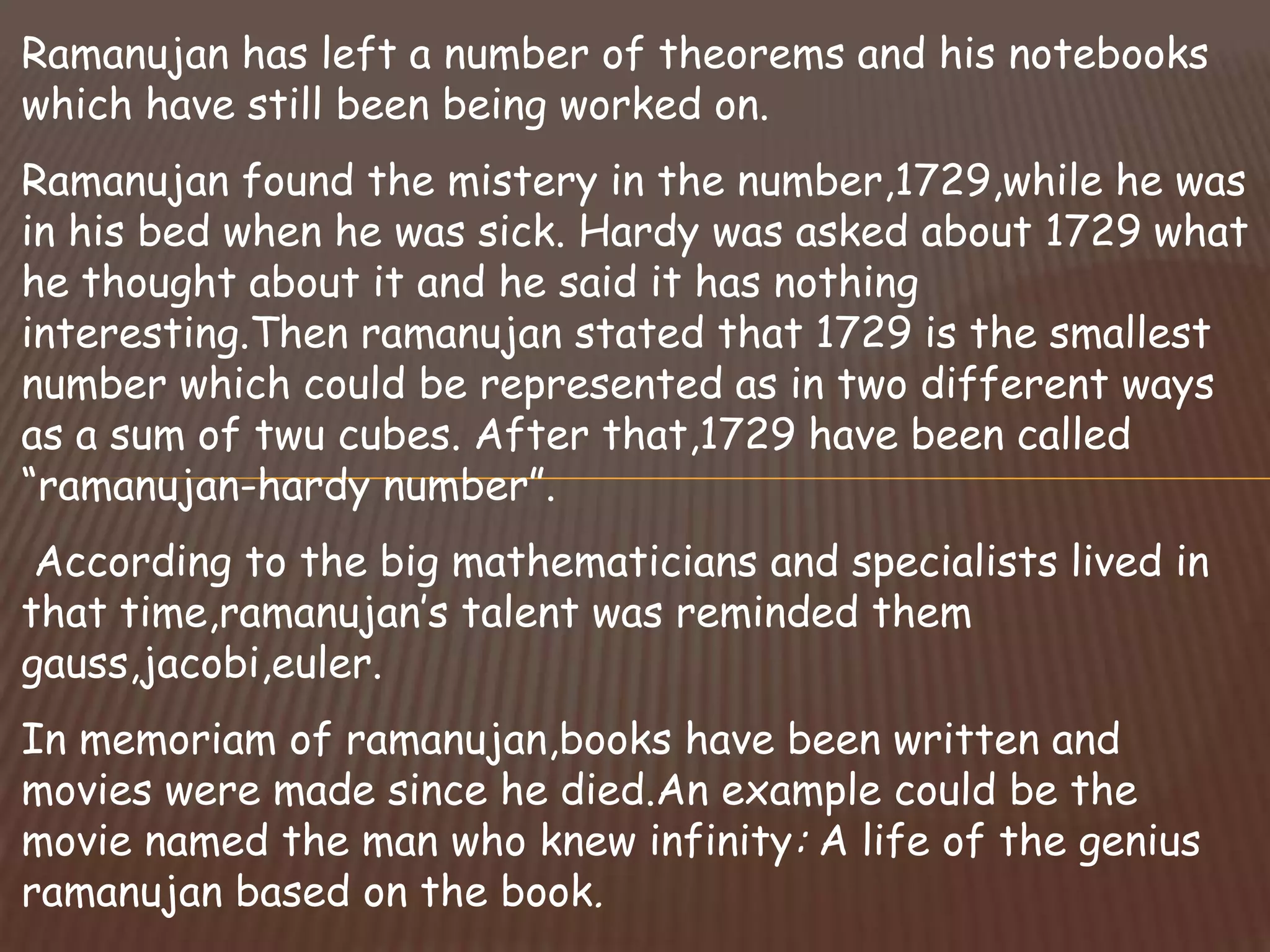 Ramanujan has left a number of theorems and his notebooks
which have still been being worked on.
Ramanujan found the mistery in the number,1729,while he was
in his bed when he was sick. Hardy was asked about 1729 what
he thought about it and he said it has nothing
interesting.Then ramanujan stated that 1729 is the smallest
number which could be represented as in two different ways
as a sum of twu cubes. After that,1729 have been called
“ramanujan-hardy number”.
According to the big mathematicians and specialists lived in
that time,ramanujan’s talent was reminded them
gauss,jacobi,euler.
In memoriam of ramanujan,books have been written and
movies were made since he died.An example could be the
movie named the man who knew infinity: A life of the genius
ramanujan based on the book.
 