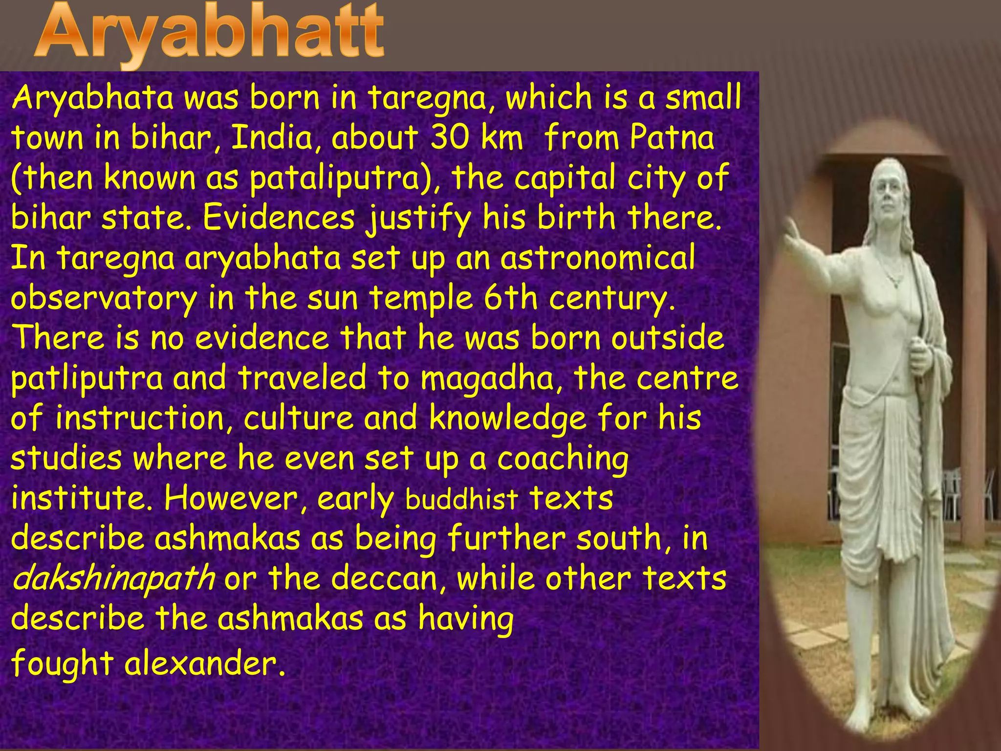 Aryabhata was born in taregna, which is a small
town in bihar, India, about 30 km from Patna
(then known as pataliputra), the capital city of
bihar state. Evidences justify his birth there.
In taregna aryabhata set up an astronomical
observatory in the sun temple 6th century.
There is no evidence that he was born outside
patliputra and traveled to magadha, the centre
of instruction, culture and knowledge for his
studies where he even set up a coaching
institute. However, early buddhist texts
describe ashmakas as being further south, in
dakshinapath or the deccan, while other texts
describe the ashmakas as having
fought alexander.
 
