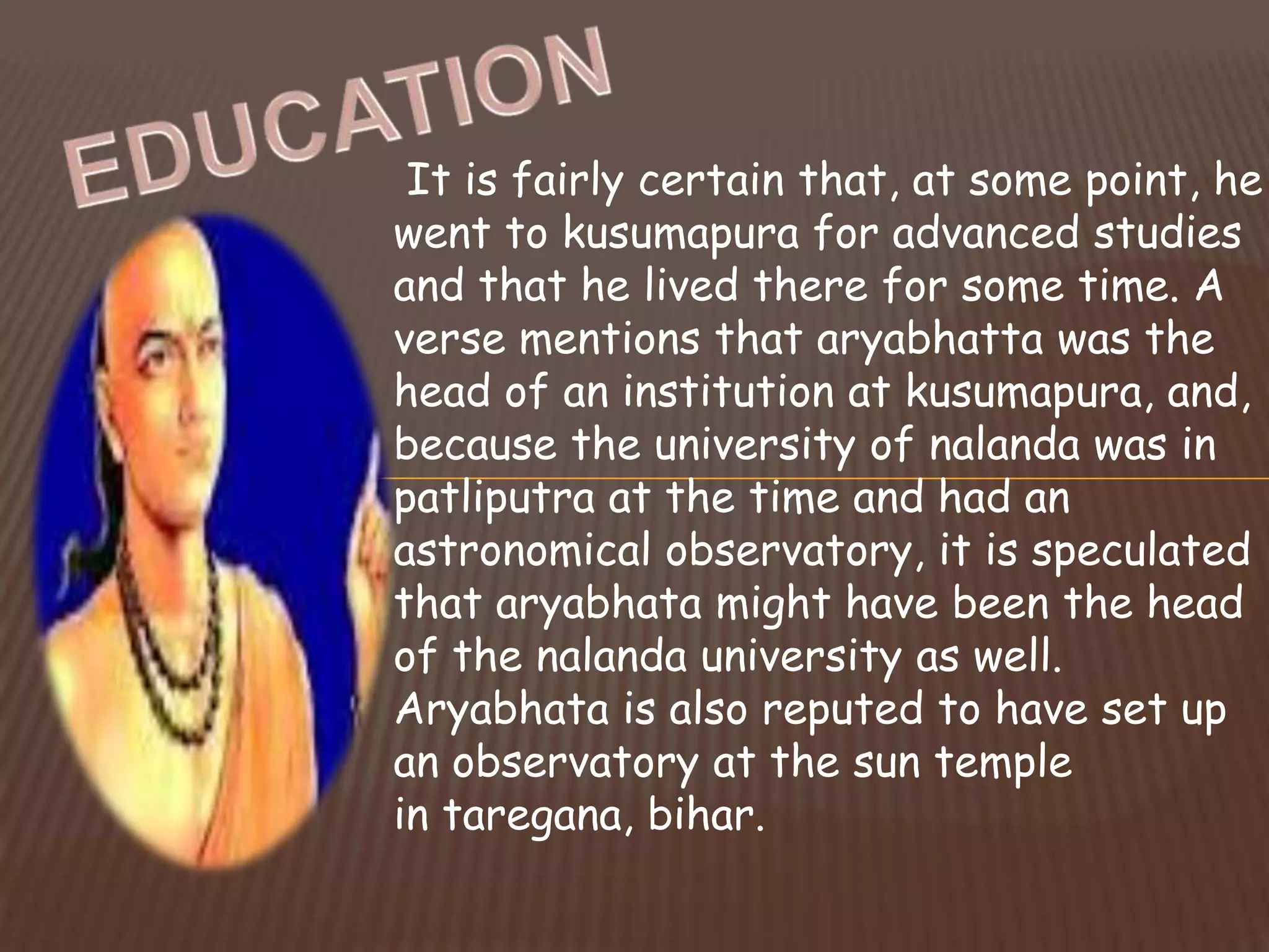 It is fairly certain that, at some point, he
went to kusumapura for advanced studies
and that he lived there for some time. A
verse mentions that aryabhatta was the
head of an institution at kusumapura, and,
because the university of nalanda was in
patliputra at the time and had an
astronomical observatory, it is speculated
that aryabhata might have been the head
of the nalanda university as well.
Aryabhata is also reputed to have set up
an observatory at the sun temple
in taregana, bihar.
 