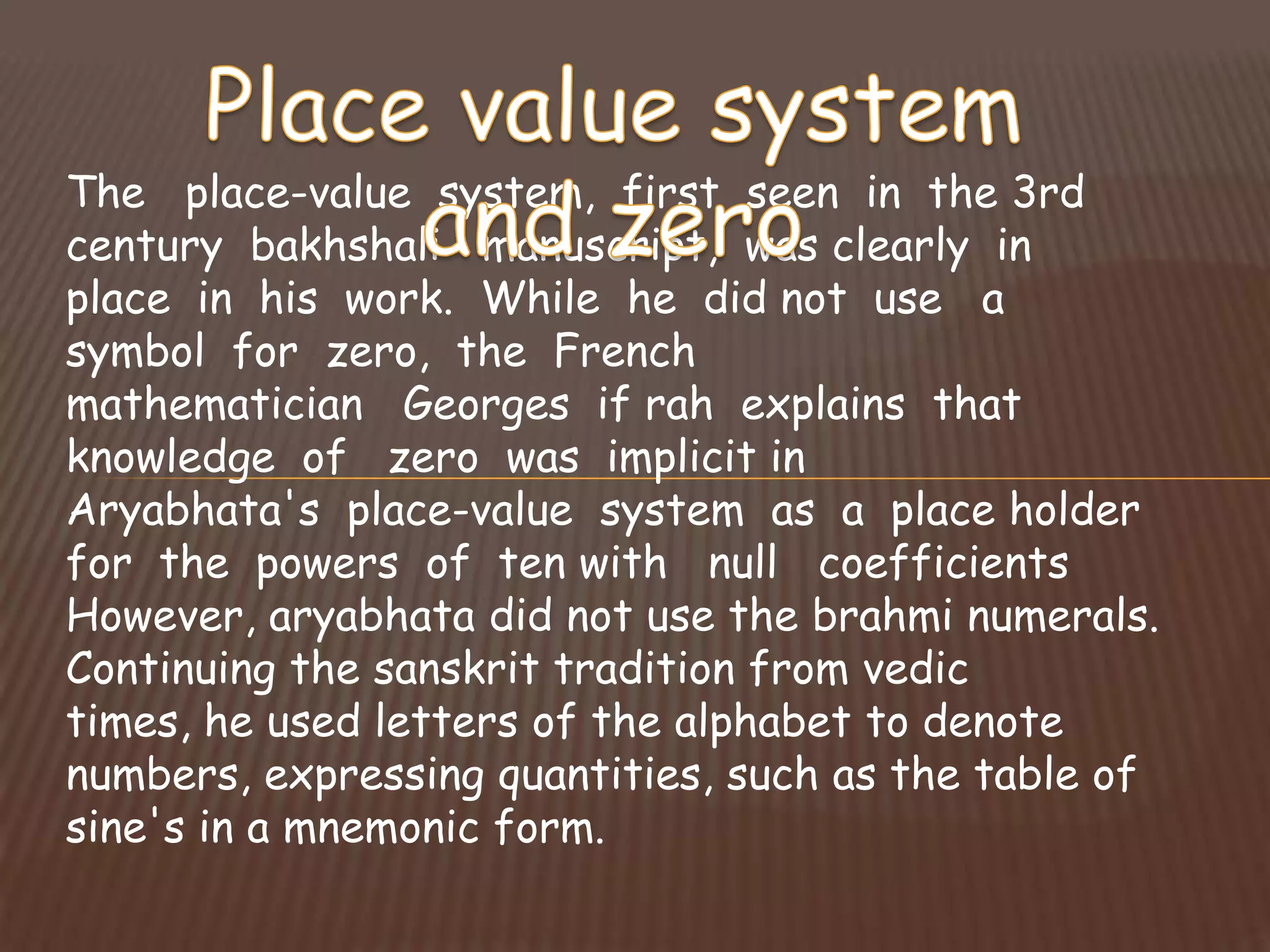 The place-value system, first seen in the 3rd
century bakhshali manuscript, was clearly in
place in his work. While he did not use a
symbol for zero, the French
mathematician Georges if rah explains that
knowledge of zero was implicit in
Aryabhata's place-value system as a place holder
for the powers of ten with null coefficients
However, aryabhata did not use the brahmi numerals.
Continuing the sanskrit tradition from vedic
times, he used letters of the alphabet to denote
numbers, expressing quantities, such as the table of
sine's in a mnemonic form.
 