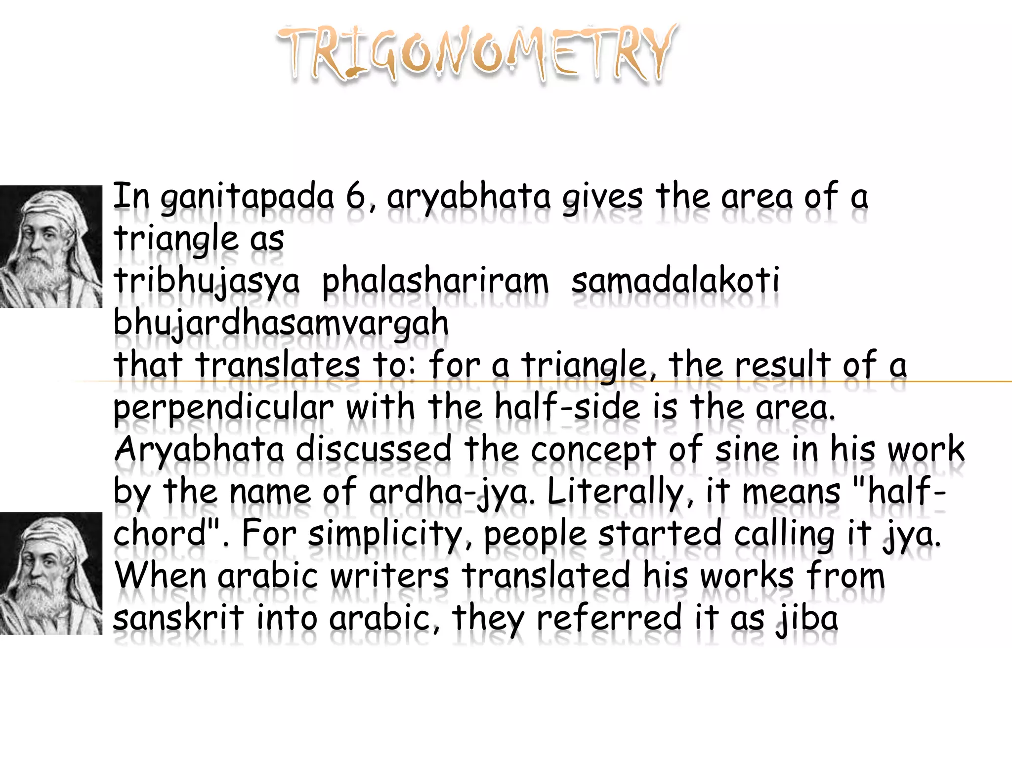 In ganitapada 6, aryabhata gives the area of a
triangle as
tribhujasya phalashariram samadalakoti
bhujardhasamvargah
that translates to: for a triangle, the result of a
perpendicular with the half-side is the area.
Aryabhata discussed the concept of sine in his work
by the name of ardha-jya. Literally, it means "half-
chord". For simplicity, people started calling it jya.
When arabic writers translated his works from
sanskrit into arabic, they referred it as jiba
 