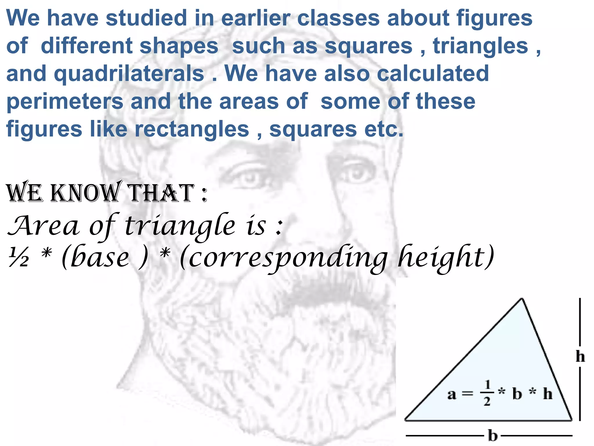 We have studied in earlier classes about figures
of different shapes such as squares , triangles ,
and quadrilaterals . We have also calculated
perimeters and the areas of some of these
figures like rectangles , squares etc.
We know that :
Area of triangle is :
½ * (base ) * (corresponding height)
 