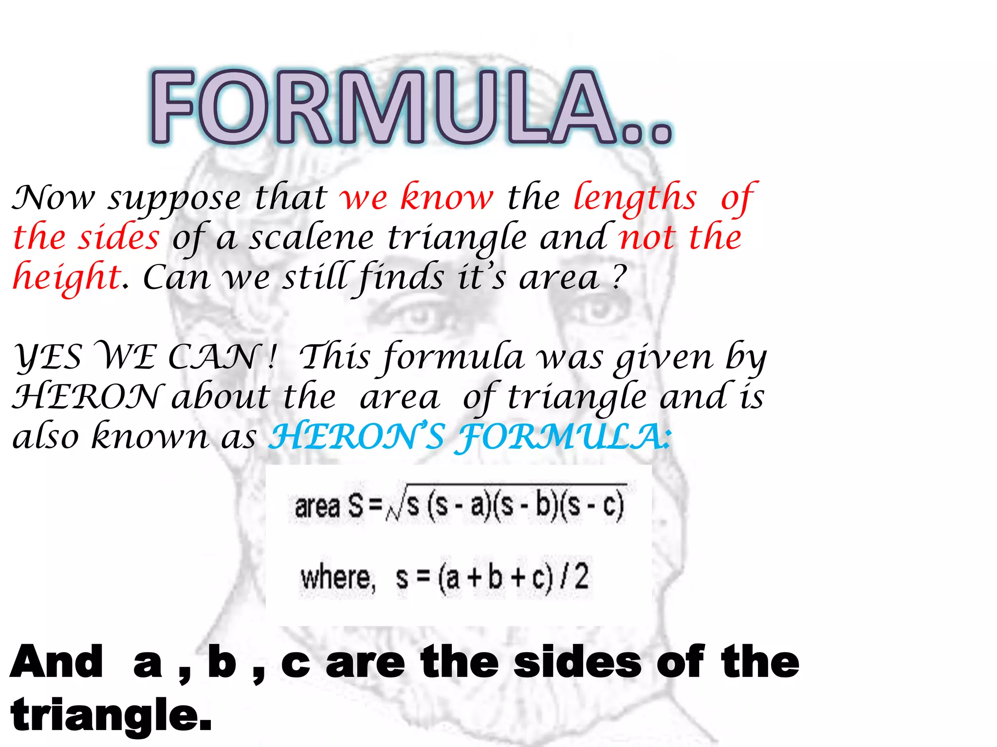 Now suppose that we know the lengths of
the sides of a scalene triangle and not the
height. Can we still finds it’s area ?
YES WE CAN ! This formula was given by
HERON about the area of triangle and is
also known as HERON’S FORMULA:
And a , b , c are the sides of the
triangle.
 
