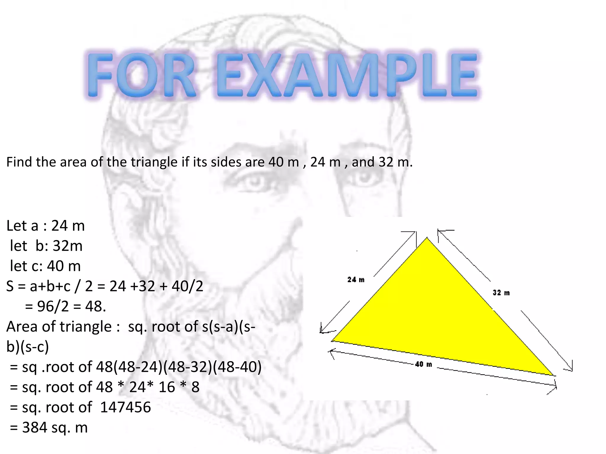 Find the area of the triangle if its sides are 40 m , 24 m , and 32 m.
Let a : 24 m
let b: 32m
let c: 40 m
S = a+b+c / 2 = 24 +32 + 40/2
= 96/2 = 48.
Area of triangle : sq. root of s(s-a)(s-
b)(s-c)
= sq .root of 48(48-24)(48-32)(48-40)
= sq. root of 48 * 24* 16 * 8
= sq. root of 147456
= 384 sq. m
 