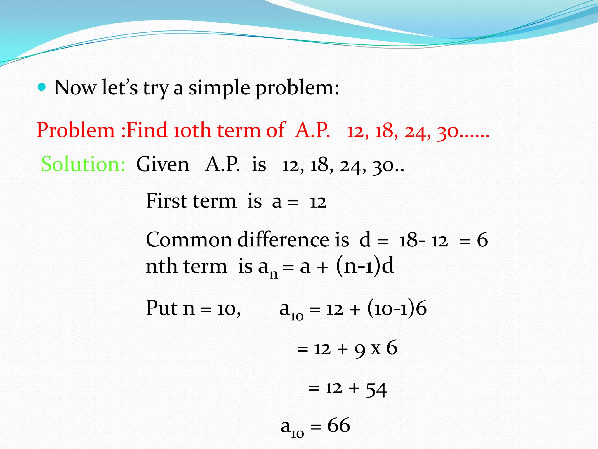  Now let’s try a simple problem:
Problem :Find 10th term of A.P. 12, 18, 24, 30……
Solution: Given A.P. is 12, 18, 24, 30..
First term is a = 12
Common difference is d = 18- 12 = 6
nth term is an = a + (n-1)d
Put n = 10, a10 = 12 + (10-1)6
= 12 + 9 x 6
= 12 + 54
a10 = 66
 